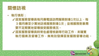 關懷訪視
• 執行情形：
✓居家服務督導員每月應電話訪問服務對象1次以上，每
3 個月應至少實地訪視服務對象1次；並視服務對象需
要不定期實地督導接受服務情況。
✓居家服務督導員時常在處理核銷等行政工作，未確實
執行個案及督導工作，無有效發揮居家服務督導功能。
 