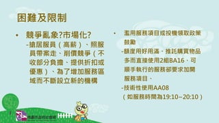 困難及限制
• 濫用服務項目或投機領取政策
鼓勵
-額度用好用滿、推託購買物品
多而直接使用2組BA16、可
順手執行的服務卻要求加開
服務項目、
-技術性使用AA08
（如服務時間為19:10~20:10）
• 競爭亂象?市場化?
-搶居服員（高薪）、照服
員帶案走、削價競爭（不
收部分負擔、提供折扣或
優惠）、為了增加服務區
域而不斷設立新的機構
 