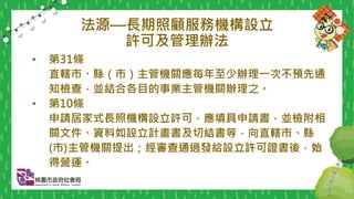 法源—長期照顧服務機構設立
許可及管理辦法
• 第31條
直轄市、縣（市）主管機關應每年至少辦理一次不預先通
知檢查，並結合各目的事業主管機關辦理之。
• 第10條
申請居家式長照機構設立許可，應填具申請書，並檢附相
關文件、資料如設立計畫書及切結書等，向直轄市、縣
(市)主管機關提出；經審查通過發給設立許可證書後，始
得營運。
 