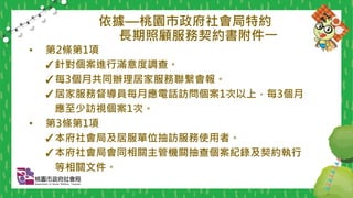 依據—桃園市政府社會局特約
長期照顧服務契約書附件一
• 第2條第1項
✓針對個案進行滿意度調查。
✓每3個月共同辦理居家服務聯繫會報。
✓居家服務督導員每月應電話訪問個案1次以上，每3個月
應至少訪視個案1次。
• 第3條第1項
✓本府社會局及居服單位抽訪服務使用者。
✓本府社會局會同相關主管機關抽查個案紀錄及契約執行
等相關文件。
 