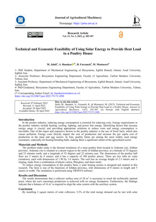Research Article
Vol. 13, No. 3, 2023, p. 285-307
Technical and Economic Feasibility of Using Solar Energy to Provide Heat Load
to a Poultry House
M. Jalali1
, A. Banakar 2*
, B. Farzaneh3
, M. Montazeri4
1- PhD Student, Department of Mechanical Engineering of Biosystems, Eghlid Branch, Islamic Azad University,
Eghlid, Iran
2- Associate Professor, Biosystems Engineering Department, Faculty of Agriculture, Tarbiat Modares University,
Tehran, Iran
3- Assistant Professor, Department of Mechanical Engineering of Biosystems, Eghlid Branch, Islamic Azad University,
Eghlid, Iran
4- PhD Graduated, Biosystems Engineering Department, Faculty of Agriculture, Tarbiat Modares University, Tehran,
Iran
(*- Corresponding Author Email: ah_banakar@modares.ac.ir)
https://doi.org/10.22067/jam.2022.75172.1090
How to cite this article:
Jalali, M., Banakar, A., Farzaneh, B., & Montazeri, M. (2023). Technical and Economic
Feasibility of Using Solar Energy to Provide Heat Load to a Poultry House. Journal of
Agricultural Machinery, 13(3), 285-307. (in Persian with English abstract).
https://doi.org/10.22067/jam.2022.75172.1090
Received: 07 February 2022
Revised: 11 April 2022
Accepted: 20 April 2022
Available Online: 20 April 2022
Introduction
In the poultry industry, reducing energy consumption is essential for reducing costs. Energy requirements in
the poultry industry include heating, cooling, lighting, and power line energy. Identifying factors that increase
energy usage is crucial, and providing appropriate solutions to reduce costs and energy consumption is
inevitable. One of the major and expensive factors in the poultry industry is the use of fossil fuels, which also
causes pollution. Energy costs directly impact the cost of production and increase the per capita cost of
production in the meat and egg sectors. In Iran, poultry farms are among the most widely used energy
consumers, especially for heating breeding halls, making them a significant subset of the agricultural sector.
Materials and Methods
The problem under study is the thermal simulation of a meat poultry farm located in Ardestan city, Isfahan
province. Ardestan city is situated in a desert region in the north of Isfahan province, at a latitude of 33 degrees
and 23 minutes north, and a longitude of 52 degrees and 22 minutes east. The dimensions of the poultry hall
floor are 5 meters by 8 meters, and it has a capacity of 300 poultry pieces. There are two inlet air vents
(windows), each with dimensions of 1.90 by 1.6 meters. The roof has an average height of 2.5 meters and is
sloping, made from a combination of plastic carton, fiberglass, and sheet metal.
To reduce energy consumption in this poultry farm, a solar heating system is designed and studied in this
research. The farm is one of the functions of Isfahan province, with dimensions of 8 meters in length and 5
meters in width. The simulation is performed using TRNSYS software.
Results and Discussion
The results demonstrate that a collector surface area of 26 m2
is necessary to reach the technically optimal
point, where the sun's maximum production is achieved with no energy dissipation. Furthermore, the findings
indicate that a balance of 16 m2
is required to align the solar system with the auxiliary system.
Conclusion
By installing 2 square meters of solar collectors, 5.2% of the total energy demand can be met with solar
Journal of Agricultural Machinery
Homepage: https://jame.um.ac.ir
 