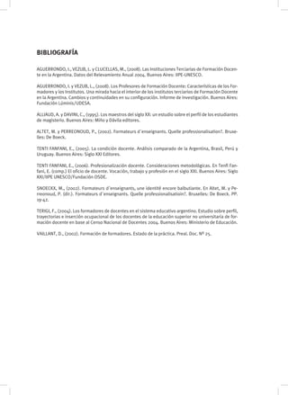 AGUERRONDO, I., VEZUB, L. y CLUCELLAS, M., (2008). Las Instituciones Terciarias de Formación Docen-
te en la Argentina. Datos del Relevamiento Anual 2004. Buenos Aires: IIPE-UNESCO.
AGUERRONDO, I. y VEZUB, L., (2008). Los Profesores de Formación Docente: Características de los For-
madores y los Institutos. Una mirada hacia el interior de los institutos terciarios de Formación Docente
en la Argentina. Cambios y continuidades en su configuración. Informe de investigación. Buenos Aires:
Fundación Lúminis/UDESA.
ALLIAUD, A. y DAVINI, C., (1995). Los maestros del siglo XX: un estudio sobre el perfil de los estudiantes
de magisterio. Buenos Aires: Miño y Dávila editores.
ALTET, M. y PERREONOUD, P., (2002). Formateurs d´enseignants. Quelle professionalisation?. Bruxe-
lles: De Boeck.
TENTI FANFANI, E., (2005). La condición docente. Análisis comparado de la Argentina, Brasil, Perú y
Uruguay. Buenos Aires: Siglo XXI Editores.
TENTI FANFANI, E., (2006). Profesionalización docente. Consideraciones metodológicas. En Tenfi Fan-
fani, E. (comp.) El oficio de docente. Vocación, trabajo y profesión en el siglo XXI. Buenos Aires: Siglo
XXI/IIPE UNESCO/Fundación OSDE.
SNOECKX, M., (2002). Formateurs d´enseignants, une identité encore balbutiante. En Altet, M. y Pe-
rreonoud, P. (dir.). Formateurs d´enseignants. Quelle professionalisatioin?. Bruxelles: De Boeck. PP.
19-42.
TERIGI, F., (2004). Los formadores de docentes en el sistema educativo argentino. Estudio sobre perfil,
trayectorias e inserción ocupacional de los docentes de la educación superior no universitaria de for-
mación docente en base al Censo Nacional de Docentes 2004. Buenos Aires: Ministerio de Educación.
VAILLANT, D., (2002). Formación de formadores. Estado de la práctica. Preal. Doc. Nº 25.
BIBLIOGRAFÍA
 
