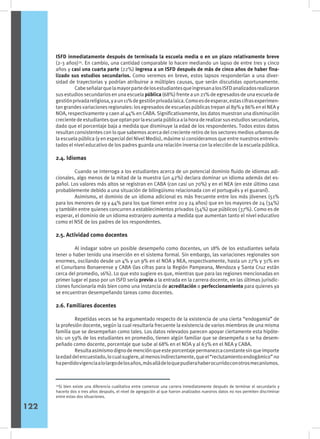 ISFD inmediatamente después de terminada la escuela media o en un plazo relativamente breve
(2-3 años)34
. En cambio, una cantidad comparable lo hacen mediando un lapso de entre tres y cinco
años y casi una cuarta parte (22%) ingresa a un ISFD después de más de cinco años de haber fina-
lizado sus estudios secundarios. Como veremos en breve, estos lapsos responderían a una diver-
sidad de trayectorias y podrían atribuirse a múltiples causas, que serán discutidas oportunamente.
	 CabeseñalarquelamayorpartedelosestudiantesqueingresanalosISFDanalizadosrealizaron
sus estudios secundarios en una escuela pública (68%) frente a un 21% de egresados de una escuela de
gestiónprivadareligiosa,yaun11%degestiónprivadalaica.Comoesdeesperar,estascifrasexperimen-
tan grandes variaciones regionales: los egresados de escuelas públicas trepan al 89% y 86% en el NEA y
NOA, respectivamente y caen al 44% en CABA. Significativamente, los datos muestran una disminución
crecientedeestudiantesqueoptanporlaescuelapúblicaalahoraderealizarsusestudiossecundarios,
dado que el porcentaje baja a medida que disminuye la edad de los respondentes. Todos estos datos
resultan consistentes con lo que sabemos acerca del creciente retiro de los sectores medios urbanos de
la escuela pública (y en especial del Nivel Medio), máxime si consideramos que entre nuestros entrevis-
tados el nivel educativo de los padres guarda una relación inversa con la elección de la escuela pública.
2.4. Idiomas
	 Cuando se interroga a los estudiantes acerca de un potencial dominio fluido de idiomas adi-
cionales, algo menos de la mitad de la muestra (un 42%) declara dominar un idioma además del es-
pañol. Los valores más altos se registran en CABA (con casi un 70%) y en el NEA (en este último caso
probablemente debido a una situación de bilingüismo relacionada con el portugués y el guaraní).
	 Asimismo, el dominio de un idioma adicional es más frecuente entre los más jóvenes (51%
para los menores de 19 y 44% para los que tienen entre 20 y 24 años) que en los mayores de 24 (34%)
y también entre quienes concurren a establecimientos privados (54%) que públicos (37%). Como es de
esperar, el dominio de un idioma extranjero aumenta a medida que aumentan tanto el nivel educativo
como el NSE de los padres de los respondentes.
2.5. Actividad como docentes
	 Al indagar sobre un posible desempeño como docentes, un 18% de los estudiantes señala
tener o haber tenido una inserción en el sistema formal. Sin embargo, las variaciones regionales son
enormes, oscilando desde un 4% y un 9% en el NOA y NEA, respectivamente, hasta un 27% y 31% en
el Conurbano Bonaerense y CABA (las cifras para la Región Pampeana, Mendoza y Santa Cruz están
cerca del promedio, 16%). Lo que esto sugiere es que, mientras que para las regiones mencionadas en
primer lugar el paso por un ISFD sería previo a la entrada en la carrera docente, en las últimas jurisdic-
ciones funcionaría más bien como una instancia de acreditación o perfeccionamiento para quienes ya
se encuentran desempeñando tareas como docentes.
2.6. Familiares docentes
	 Repetidas veces se ha argumentado respecto de la existencia de una cierta “endogamia” de
la profesión docente, según la cual resultaría frecuente la existencia de varios miembros de una misma
familia que se desempeñan como tales. Los datos relevados parecen apoyar ciertamente esta hipóte-
sis: un 59% de los estudiantes en promedio, tienen algún familiar que se desempeña o se ha desem-
peñado como docente, porcentaje que sube al 68% en el NOA y al 63% en el NEA y CABA.
	 Resultaasimismodignodemenciónqueesteporcentajepermanezcaconstantesinqueimporte
laedaddelencuestado,locualsugiere,almenosindirectamente,queel“reclutamientoendogámico”no
haperdidovigenciaalolargodelosaños,másalládeloquepudierahaberocurridoconotrosmecanismos.
34
Si bien existe una diferencia cualitativa entre comenzar una carrera inmediatamente después de terminar el secundario y
hacerlo dos o tres años después, el nivel de agregación al que fueron analizados nuestros datos no nos permiten discriminar
entre estas dos situaciones.
122
 