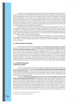 Al mismo tiempo, la desagregación regional de los distintos niveles agrega información intere-
sante. Así, en NOA (y en menor medida en NEA) encontramos que los respondentes de NSE bajo están
sobre-representados en relación con los de los restantes niveles, es decir, hay comparativamente más
alumnos de NSE bajo que de medio y alto. La distribución es mucho más equilibrada en la Región
Pampeana, Mendoza y Santa Cruz (aunque los alumnos de NSE medio estén en leve minoría) y en GBA
(donde la situación es la inversa, los alumnos de NSE medio son una leve mayoría sobre los de NSE
bajo y alto). En CABA, por su parte, la situación se encuentra en el otro extremo del NOA y el NEA: aquí
son los alumnos de NSE alto los que están sobre-representados respecto de los de nivel medio (cuyo
porcentaje duplican) y de los de bajo (que cuadruplican).
	 Resulta también interesante señalar que la distribución por NSE varía según la carrera que
consideremos. De esta forma, entre quienes estudian el Profesorado de Nivel Inicial u otras carreras,
la proporción de estudiantes de NSE alto es considerablemente mayor que la de los de NSE medio, y
la de estos que la de NSE bajo, pero en el caso de los que estudian Profesorado de Nivel Primario (y en
menor medida de Nivel Medio) la relación cambia, con una predominancia de estudiantes de NSE bajo
y una relativa paridad entre los de NSE medio y alto.
	 Solo un 6% en promedio de los estudiantes dice ser beneficiario de una beca en relación con
sus estudios de formación docente. Las variaciones regionales son débiles, alcanzando un mínimo del
2% en CABA y un máximo del 9% en GBA. Tampoco se registran variaciones significativas en relación
con otras variables.
2.9. Nivel educativo de los padres
	 Los datos sobre nivel educativo de los padres de los estudiantes parecen apoyar la hipótesis
varias veces sostenida respecto de que la atracción por la formación docente funcionaría sobre la
base de una promesa de ascenso social para los sectores con una posición más incierta o precaria
en la estructura social. Así, más de la mitad de los estudiantes declaran tener un padre (57%) o una
madre (53%) que no ha completado sus estudios secundarios. Una vez más, esta tendencia resulta
más notoria en el NOA (72% y 65%) y el NEA (61% y 60%), pero también en el GBA (64% y 58%). En
cambio, en CABA, los valores son considerablemente menores al promedio (31% y 24%) y en la Región
Pampeana, Mendoza y Santa Cruz están levemente por debajo del mismo (56% y 51%). Asimismo,
como era de esperar, esta tendencia aumenta correlativamente con la edad de los padres, lo cual pro-
bablemente esté relacionado con la tendencia histórica a un aumento de la cobertura del Nivel Medio.
2.10. Trayectoria educativa
Trayectorias pasadas
	 Uno de los hallazgos más interesantes de nuestra investigación tiene que ver con el hecho de
que los datos relevados muestran que en casi la mitad de los casos la formación docente está lejos
de ser una opción exclusiva: el 37,6% de los estudiantes cursó y el 6,3% se encuentra cursando otra
carrera terciaria o universitaria (43,9% total). Los porcentajes de los estudiantes que cursaron o se
encuentran cursando una carrera adicional superan el 50% en el NOA y el 40% en CABA, GBA y NEA
(48%, 45% y 44% respectivamente).
	 Asimismo, un 56% de los respondentes que declara cursar o haber cursado otra carrera lo ha
hecho en una institución universitaria35 (porcentaje que trepa al 73% en CABA), si bien solo un 21%
de ellos declara haber finalizado la carrera en cuestión (porcentaje relativamente constante a nivel re-
gional, con la excepción del NOA, donde la cifra desciende al 11% y de la Región Pampeana, Mendoza y
Santa Cruz donde trepa al 28%). Cuando hay una segunda carrera, las elecciones son múltiples y, aun-
que encontremos una dispersión sumamente grande, existe una concentración relativa en torno a la
carrera de Derecho (8% de los casos) y el Profesorado de EGB 1 y 2 (7,5%). Algo más lejos -y con porcen-
tajes similares entre sí- encontramos Psicología (4,8%), Educación Física y Deportes (4,7%), Profesora-
do de Nivel Inicial (4,6%), Sistemas e Informática (4,4%), Contador Público (3,6%) y Medicina (3,5%).
34
Corresponde a un 24% del total de la muestra.
126
 