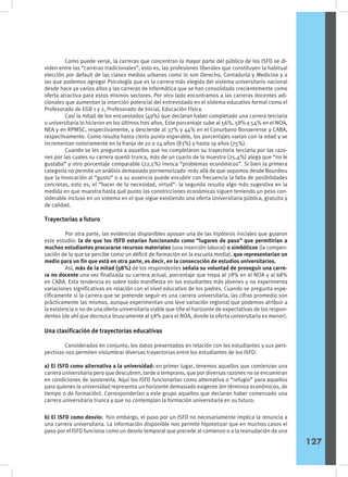 Como puede verse, la carreras que concentran la mayor parte del público de los ISFD se di-
viden entre las “carreras tradicionales”, esto es, las profesiones liberales que constituyen la habitual
elección por default de las clases medias urbanas como lo son Derecho, Contaduría y Medicina y a
las que podemos agregar Psicología que es la carrera más elegida del sistema universitario nacional
desde hace ya varios años y las carreras de Informática que se han consolidado crecientemente como
oferta atractiva para estos mismos sectores. Por otro lado encontramos a las carreras docentes adi-
cionales que aumentan la inserción potencial del entrevistado en el sistema educativo formal como el
Profesorado de EGB 1 y 2, Profesorado de Inicial, Educación Física.
	 Casi la mitad de los encuestados (49%) que declaran haber completado una carrera terciaria
o universitaria lo hicieron en los últimos tres años. Este porcentaje sube al 56%, 58% y 54% en el NOA,
NEA y en RPMSC, respectivamente, y desciende al 37% y 44% en el Conurbano Bonaerense y CABA,
respectivamente. Como resulta hasta cierto punto esperable, los porcentajes varían con la edad y se
incrementan notoriamente en la franja de 20 a 24 años (83%) y hasta 19 años (75%).
	 Cuando se les pregunta a aquellos que no completaron su trayectoria terciaria por las razo-
nes por las cuales su carrera quedó trunca, más de un cuarto de la muestra (25,4%) alega que “no le
gustaba” y otro porcentaje comparable (22,5%) invoca “problemas económicos”. Si bien la primera
categoría no permite un análisis demasiado pormenorizado -más allá de que sepamos desde Bourdieu
que la invocación al “gusto” o a su ausencia puede encubrir con frecuencia la falta de posibilidades
concretas, esto es, el “hacer de la necesidad, virtud”- la segunda resulta algo más sugestiva en la
medida en que muestra hasta qué punto las constricciones económicas siguen teniendo un peso con-
siderable incluso en un sistema en el que sigue existiendo una oferta Universitaria pública, gratuita y
de calidad.
Trayectorias a futuro
	 Por otra parte, las evidencias disponibles apoyan una de las hipótesis iniciales que guiaron
este estudio: la de que los ISFD estarían funcionando como “lugares de paso” que permitirían a
muchos estudiantes procurarse recursos materiales (una inserción laboral) o simbólicos (la compen-
sación de lo que se percibe como un déficit de formación en la escuela media), que representarían un
medio para un fin que está en otra parte, es decir, en la consecución de estudios universitarios.
	 Así, más de la mitad (58%) de los respondentes señala su voluntad de proseguir una carre-
ra no docente una vez finalizada su carrera actual, porcentaje que trepa al 78% en el NOA y al 68%
en CABA. Esta tendencia es sobre todo manifiesta en los estudiantes más jóvenes y no experimenta
variaciones significativas en relación con el nivel educativo de los padres. Cuando se pregunta espe-
cíficamente si la carrera que se pretende seguir es una carrera universitaria, las cifras promedio son
prácticamente las mismas, aunque experimentan una leve variación regional que podemos atribuir a
la existencia o no de una oferta universitaria viable que tiñe el horizonte de expectativas de los respon-
dentes (de ahí que decrezca bruscamente al 58% para el NOA, donde la oferta universitaria es menor).
Una clasificación de trayectorias educativas
	 Considerados en conjunto, los datos presentados en relación con los estudiantes y sus pers-
pectivas nos permiten vislumbrar diversas trayectorias entre los estudiantes de los ISFD:
a) El ISFD como alternativa a la universidad: en primer lugar, tenemos aquellos que comienzan una
carrera universitaria pero que descubren, tarde o temprano, que por diversas razones no se encuentran
en condiciones de sostenerla. Aquí los ISFD funcionarían como alternativa o “refugio” para aquellos
para quienes la universidad representa un horizonte demasiado exigente (en términos económicos, de
tiempo o de formación). Corresponderían a este grupo aquellos que declaran haber comenzado una
carrera universitaria trunca y que no contemplan la formación universitaria en su futuro.
b) El ISFD como desvío: fsin embargo, el paso por un ISFD no necesariamente implica la renuncia a
una carrera universitaria. La información disponible nos permite hipotetizar que en muchos casos el
paso por el ISFD funciona como un desvío temporal que precede al comienzo o a la reanudación de una
127
 