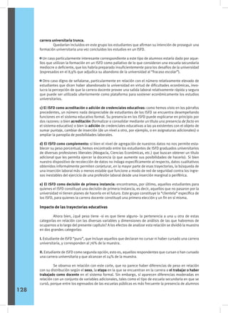 carrera universitaria trunca.
	 Quedarían incluidos en este grupo los estudiantes que afirman su intención de proseguir una
formación universitaria una vez concluidos los estudios en un ISFD.
• Un caso particularmente interesante correspondiente a este tipo de alumnos estaría dado por aque-
llos que utilizan la formación en un ISFD como paliativo de lo que consideran una escuela secundaria
mediocre o deficiente, que los habría preparado insuficientemente para los desafíos de la universidad
(expresados en el 8,9% que adjudica su abandono de la universidad al “fracaso escolar”).
• Otro caso digno de señalarse, particularmente en relación con el número relativamente elevado de
estudiantes que dicen haber abandonado la universidad en virtud de dificultades económicas, invo-
lucra la percepción de que la carrera docente provee una salida laboral relativamente rápida y segura
que puede ser utilizada ulteriormente como plataforma para sostener económicamente los estudios
universitarios.
c) El ISFD como acreditación o adición de credenciales educativas: como hemos visto en los párrafos
precedentes, un número nada despreciable de estudiantes de los ISFD se encuentra desempeñando
funciones en el sistema educativo formal. Su presencia en los ISFD puede explicarse en principio por
dos razones: o bien acreditación (formalizar o consolidar mediante un título una presencia de facto en
el sistema educativo) o bien la adición de credenciales educativas a las ya existentes con el objeto de
sumar puntaje, cambiar de inserción (de un nivel a otro, por ejemplo, o en asignaturas adicionales) o
ampliar la panoplia de posibilidades laborales.
d) El ISFD como complemento: si bien el nivel de agregación de nuestros datos no nos permite esta-
blecer su peso porcentual, hemos encontrado entre los estudiantes de ISFD graduados universitarios
de diversas profesiones liberales (Abogacía, Ciencias Económicas, etc.) que buscan obtener un título
adicional que les permita ejercer la docencia (o que aumente sus posibilidades de hacerlo). Si bien
nuestro dispositivo de recolección de datos no indaga específicamente al respecto, datos cualitativos
obtenidos informalmente permiten conjeturar, en la mayor parte de esas trayectorias, la búsqueda de
una inserción laboral más o menos estable que funcione a modo de red de seguridad contra los ingre-
sos inestables del ejercicio de una profesión laboral desde una inserción marginal o periférica.
e) El ISFD como decisión de primera instancia: encontramos, por último, aquellos estudiantes para
quienes el ISFD constituyó una decisión de primera instancia, es decir, aquellos que no pasaron por la
universidad ni tienen planes de hacerlo en el futuro. Este grupo constituye la “clientela” específica de
los ISFD, para quienes la carrera docente constituyó una primera elección y un fin en sí misma.
Impacto de las trayectorias educativas
	 Ahora bien, ¿qué peso tiene -si es que tiene alguno- la pertenencia a una u otra de estas
categorías en relación con las diversas variables y dimensiones de análisis de las que habremos de
ocuparnos a lo largo del presente capítulo? A los efectos de analizar esta relación se dividió la muestra
en dos grandes categorías:
I. Estudiante de ISFD “puro”, que incluye aquellos que declaran no cursar ni haber cursado una carrera
universitaria, y corresponden al 76% de la muestra.
II. Estudiante de ISFD como segunda opción, esto es, aquellos respondentes que cursan o han cursado
una carrera universitaria y que alcanzan el 24% de la muestra.
	 Se observa en relación con este corte, que no parece haber diferencias de peso en relación
con su distribución según el sexo, la etapa en la que se encuentran en la carrera o el trabajar o haber
trabajado como docente en el sistema formal. Sin embargo, sí aparecen diferencias moderadas en
relación con un conjunto de variables adicionales, tales como el tipo de escuela secundaria en que se
cursó, porque entre los egresados de las escuelas públicas es más frecuente la presencia de alumnos
128
 