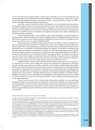 “puros” que alumnos de segunda opción, mientras que la relación es la inversa entre egresados de
escuelas privadas (y particularmente de privadas religiosas). La distribución por región, por su parte,
nos muestra una relativa predominancia de alumnos “puros” (aunque la brecha es menor en CABA y
mayor en la Región Pampeana, Mendoza y Santa Cruz).
	 Asimismo, hay una relación clara entre la distribución y el nivel educativo y socioeconómico
de los padres ya que, si bien la predominancia de alumnos “puros” para todos los niveles se preserva,
la relación se altera a favor de los de segunda opción a medida que nos acercamos a los de nivel medio
alto o alto, sin duda alguna en relación con el imperativo del acceso a la instrucción universitaria que
atraviesa a las familias que han consolidado una trayectoria educativa más o menos prolongada de
acceso a los niveles superiores.
	 La distribución por edad, a su vez, también arroja un dato interesante: a excepción de los me-
nores de 19 años, donde la predominancia de los estudiantes “puros” es absoluta (94% contra 6%), las
diferencias se acortan para los restantes grupos de edad (con una brecha menor en el grupo de entre
los 25 y los 29 años, de 65,1% y 34,9% respectivamente).
	 Al igual que lo que se afirmara respecto de la condición de empleo -aunque sin duda la cons-
tatación resulta aquí más sorprendente- la pertenencia a una u otra categoría no parece afectar, en
términos generales, los posicionamientos y opiniones explícitas de los encuestados en relación con las
dimensiones que se analizarán en el presente capítulo. No obstante, una excepción interesante está
dada por la que tiene que ver con el peso de la “vocación”: si bien uno puede suponer que los “puros”
mostraran mayores grados de acuerdo con las afirmaciones que colocan algún tipo de “vocación” en
la base de la elección por la carrera docente36
que los “de segunda opción”, la relación es en muchos
casos la inversa, lo que sugiere -como discutiremos oportunamente- la existencia de una racionaliza-
ción que, una vez más en palabras de Bourdieu, hace de la necesidad, virtud, y construye retrospecti-
vamente una vocación que uno bien puede suponer ausente o marginal en un inicio37
.
	 También resulta interesante que la percepción del esfuerzo, comparado con el de una carre-
ra universitaria, no varíe en gran medida entre los que han pasado por la experiencia universitaria
(49,7%) y los que no (54,4%), y no muestre variaciones en lo que hace a la evaluación de la sociabili-
dad al interior del ISFD, incluyendo la relación con los docentes, la percepción de su idoneidad y todas
las cuestiones relacionadas con las prácticas. Vale decir que, en términos generales, aquellos que han
transitado una experiencia universitaria no se muestran necesariamente críticos en mayor medida que
aquellos que no lo han hecho38
. Aquellas dimensiones que sí registran variación son fácilmente adju-
dicables al contraste, como ser la percepción de la bibliografía como excesiva, presente en el 37,1% de
los “puros” y solo en el 27,8% de los “de segunda opción” o el de la exigencia de las materias (42,6%
y 35% respectivamente)39
.
	 Lo que sí varía -y una vez más en forma hasta cierto punto predecible- es lo que podríamos
denominar el impacto de la institución en la subjetividad: la afirmación “estudiar en el instituto cambió
mi modo de pensar y entender la vida” muestra mayores niveles de acuerdo entre los “puros” (66,2%)
que entre los “de segunda opción” (56,3%) en la medida en que puede suponerse que ese impacto en
muchos casos ha tenido lugar previamente a la entrada al ISFD y corresponde al momento del paso por
la universidad.
36
Al hacer referencia a “niveles” o “grados de acuerdo” aludimos a la suma aquellos que se muestran “de acuerdo” y “muy de
acuerdo” con una afirmación determinada.
37
Así, por ejemplo, la afirmación “la docencia es la actividad que mejor se ajusta a mi proyecto de vida” registra similares niveles
mayores de acuerdo entre los de segunda opción (64,3%) que entre los “puros” (62,5%), lo cual vuelve a ocurrir con “elegí ser
docente porque se adecua a mi personalidad y a mi carácter” (68,9% y 66,7% respectivamente). Todo esto sugiere con fuerza
una reconstrucción y una reescritura retrospectiva de las orientaciones biográficas y las expectativas de vida en relación con la
docencia luego de (o acompañando a) una trayectoria universitaria problemática o complementaria.
38
Con una excepción en cierto sentido explicable que hace a las percepciones de los niveles de participación. Así, la afirmación
acerca de que el IFD ofrece espacios de participación en la toma de decisiones encuentra un nivel de acuerdo del 43,1% entre
los “puros” y de solo un 33,5% entre los de segunda opción, lo que sugiere que muchos de estos últimos encuentran en los IFD
probablemente un espacio menos participativo comparado con la universidad.
39
Tampoco aparecen diferencias significativas en relación con otras dimensiones de las que nos ocuparemos en breve, tales
como las que tienen que ver con concepciones de la educación, la docencia y el aprendizaje en general o el rol y el impacto de
las TIC.
129
 