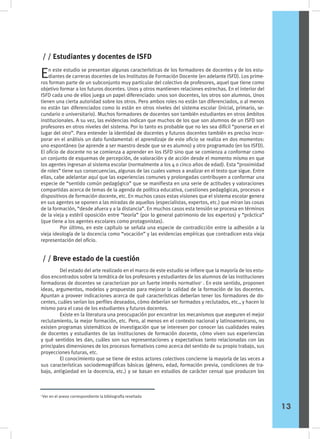 En este estudio se presentan algunas características de los formadores de docentes y de los estu-
diantes de carreras docentes de los Institutos de Formación Docente (en adelante ISFD). Los prime-
ros forman parte de un subconjunto muy particular del colectivo de profesores, aquel que tiene como
objetivo formar a los futuros docentes. Unos y otros mantienen relaciones estrechas. En el interior del
ISFD cada uno de ellos juega un papel diferenciado: unos son docentes, los otros son alumnos. Unos
tienen una cierta autoridad sobre los otros. Pero ambos roles no están tan diferenciados, o al menos
no están tan diferenciados como lo están en otros niveles del sistema escolar (inicial, primario, se-
cundario o universitario). Muchos formadores de docentes son también estudiantes en otros ámbitos
institucionales. A su vez, las evidencias indican que muchos de los que son alumnos de un ISFD son
profesores en otros niveles del sistema. Por lo tanto es probable que no les sea difícil “ponerse en el
lugar del otro”. Para entender la identidad de docentes y futuros docentes también es preciso incor-
porar en el análisis un dato fundamental: el aprendizaje de este oficio se realiza en dos momentos:
uno espontáneo (se aprende a ser maestro desde que se es alumno) y otro programado (en los ISFD).
El oficio de docente no se comienza a aprender en los ISFD sino que se comienza a conformar como
un conjunto de esquemas de percepción, de valoración y de acción desde el momento mismo en que
los agentes ingresan al sistema escolar (normalmente a los 4 o cinco años de edad). Esta “proximidad
de roles” tiene sus consecuencias, algunas de las cuales vamos a analizar en el texto que sigue. Entre
ellas, cabe adelantar aquí que las experiencias comunes y prolongadas contribuyen a conformar una
especie de “sentido común pedagógico” que se manifiesta en una serie de actitudes y valoraciones
compartidas acerca de temas de la agenda de política educativa, cuestiones pedagógicas, procesos e
dispositivos de formación docente, etc. En muchos casos estas visiones que el sistema escolar genera
en sus agentes se oponen a las miradas de aquellos (especialistas, expertos, etc.) que miran las cosas
de la formación, “desde afuera y a la distancia”. En muchos casos esta tensión se procesa en términos
de la vieja y estéril oposición entre “teoría” (por lo general patrimonio de los expertos) y “práctica”
(que tiene a los agentes escolares como protagonistas).
	 Por último, en este capítulo se señala una especie de contradicción entre la adhesión a la
vieja ideología de la docencia como “vocación” y las evidencias empíricas que contradicen esta vieja
representación del oficio.
/ / Estudiantes y docentes de ISFD
	 Del estado del arte realizado en el marco de este estudio se infiere que la mayoría de los estu-
dios encontrados sobre la temática de los profesores y estudiantes de los alumnos de las instituciones
formadoras de docentes se caracterizan por un fuerte interés normativo1
. En este sentido, proponen
ideas, argumentos, modelos y propuestas para mejorar la calidad de la formación de los docentes.
Apuntan a proveer indicaciones acerca de qué características deberían tener los formadores de do-
centes, cuáles serían los perfiles deseados, cómo deberían ser formados y reclutados, etc., y hacen lo
mismo para el caso de los estudiantes y futuros docentes.
	 Existe en la literatura una preocupación por encontrar los mecanismos que aseguren el mejor
reclutamiento, la mejor formación, etc. Pero, al menos en el contexto nacional y latinoamericano, no
existen programas sistemáticos de investigación que se interesen por conocer las cualidades reales
de docentes y estudiantes de las instituciones de formación docente, cómo viven sus experiencias
y qué sentidos les dan, cuáles son sus representaciones y expectativas tanto relacionadas con las
principales dimensiones de los procesos formativos como acerca del sentido de su propio trabajo, sus
proyecciones futuras, etc.
	 El conocimiento que se tiene de estos actores colectivos concierne la mayoría de las veces a
sus características sociodemográficas básicas (género, edad, formación previa, condiciones de tra-
bajo, antigüedad en la docencia, etc.) y se basan en estudios de carácter censal que producen los
/ / Breve estado de la cuestión
1
Ver en el anexo correspondiente la bibliografía reseñada
13
 