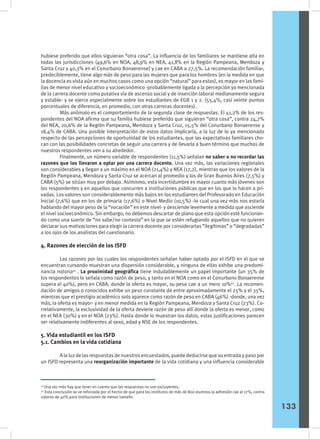 hubiese preferido que ellos siguieran “otra cosa”. La influencia de los familiares se mantiene alta en
todas las jurisdicciones (49,6% en NOA, 48,9% en NEA, 41,8% en la Región Pampeana, Mendoza y
Santa Cruz y 40,3% en el Conurbano Bonaerense) y cae en CABA a 27,5%. La recomendación familiar,
predeciblemente, tiene algo más de peso para las mujeres que para los hombres (en la medida en que
la docencia es vista aún en muchos casos como una opción “natural” para estas), es mayor en las fami-
lias de menor nivel educativo y socioeconómico -probablemente ligada a la percepción ya mencionada
de la carrera docente como putativa vía de ascenso social y de inserción laboral medianamente segura
y estable- y se ejerce especialmente sobre los estudiantes de EGB 1 y 2. (55,4%, casi veinte puntos
porcentuales de diferencia, en promedio, con otras carreras docentes).
	 Más anómalo es el comportamiento de la segunda clase de respuestas. El 41,2% de los res-
pondentes del NOA afirma que su familia hubiese preferido que siguieran “otra cosa”, contra 24,7%
del NEA, 20,6% de la Región Pampeana, Mendoza y Santa Cruz, 15,5% del Conurbano Bonaerense y
18,4% de CABA. Una posible interpretación de estos datos implicaría, a la luz de lo ya mencionado
respecto de las percepciones de oportunidad de los estudiantes, que las expectativas familiares cho-
can con las posibilidades concretas de seguir una carrera y de llevarla a buen término que muchos de
nuestros respondentes ven a su alrededor.
	 Finalmente, un número variable de respondentes (11,5%) señalan no saber o no recordar las
razones que los llevaron a optar por una carrera docente. Una vez más, las variaciones regionales
son considerables y llegan a un máximo en el NOA (21,4%) y NEA (17,2), mientras que los valores de la
Región Pampeana, Mendoza y Santa Cruz se acercan al promedio y los de Gran Buenos Aires (7,5%) y
CABA (5%) se sitúan muy por debajo. Asimismo, esta incertidumbre es mayor cuanto más jóvenes son
los respondentes y en aquellos que concurren a instituciones públicas que en los que lo hacen a pri-
vadas. Los valores son considerablemente más bajos en los estudiantes del Profesorado en Educación
Inicial (7,6%) que en los de primaria (17,6%) o Nivel Medio (10,5%) -lo cual una vez más nos estaría
hablando del mayor peso de la “vocación” en este nivel- y desciende levemente a medida que asciende
el nivel socioeconómico. Sin embargo, no debemos descartar de plano que esta opción esté funcionan-
do como una suerte de “no sabe/no contesta” en la que se estén refugiando aquellos que no quieren
declarar sus motivaciones para elegir la carrera docente por considerarlas “ilegítimas” o “degradadas”
a los ojos de los analistas del cuestionario.
4. Razones de elección de los ISFD
	 Las razones por las cuales los respondentes señalan haber optado por el ISFD en el que se
encuentran cursando muestran una dispersión considerable, y ninguna de ellas exhibe una predomi-
nancia notoria41
. La proximidad geográfica tiene indudablemente un papel importante (un 35% de
los respondentes lo señala como razón de peso, y tanto en el NOA como en el Conurbano Bonaerense
supera el 40%), pero en CABA, donde la oferta es mayor, su peso cae a un mero 10%42
. La recomen-
dación de amigos o conocidos exhibe un peso constante de entre aproximadamente el 25% y el 35%,
mientras que el prestigio académico solo aparece como razón de peso en CABA (46%) -donde, una vez
más, la oferta es mayor- y en menor medida en la Región Pampeana, Mendoza y Santa Cruz (23%). Co-
rrelativamente, la exclusividad de la oferta deviene razón de peso allí donde la oferta es menor, como
en el NEA (30%) y en el NOA (23%). Hasta donde lo muestran los datos, estas justificaciones parecen
ser relativamente indiferentes al sexo, edad y NSE de los respondentes.
5. Vida estudiantil en los ISFD
5.1. Cambios en la vida cotidiana
	 A la luz de las respuestas de nuestros encuestados, puede deducirse que su entrada y paso por
un ISFD representa una reorganización importante de la vida cotidiana y una influencia considerable
	
41
Una vez más hay que tener en cuenta que las respuestas no son excluyentes.
42
Esta conclusión se ve reforzada por el hecho de que para los institutos de más de 800 alumnos la adhesión cae al 17%, contra
valores de 40% para instituciones de menor tamaño.
133
 
