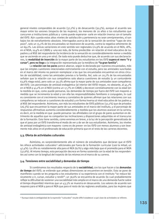 general niveles comparables de acuerdo (37,2%) y de desacuerdo (30,5%), aunque el acuerdo sea
mayor entre los varones (respecto de las mujeres), los menores de 20 años o los estudiantes que
concurren a instituciones públicas y -como puede esperarse- varíe en relación inversa con el tamaño
del ISFD. Aún cuando estos altos niveles de satisfacción y pertenencia no sean omnipresentes, sí son
bajos los de extrañamiento absoluto. Interrogados acerca de la sensación de sentirse “sapo de otro
pozo”, solo un 15,2% de los encuestados se mostraron de acuerdo, contra la negativa vehemente de
un 69,2%. Las únicas variaciones en este sentido son regionales (21,9% de acuerdo en el NEA, 18%,
en el NOA, 10,4% en CABA) y -una vez más, de forma predecible- en relación al nivel educativo de los
padres y al NSE del respondente (la incidencia de la sensación es considerablemente menor a medida
que se asciende en uno y en otro). De todo esto puede deducirse que, de acuerdo con sus declaracio-
nes, la modalidad de inserción de la mayor parte de los estudiantes en los ISFD supera el mero “ir y
cursar”, pero no llega a la integración representada por la metáfora de “la gran familia”.
	 La relación con los pares parece abarcar, según lo declarado por nuestros encuestados, más
que las simples cuestiones relacionadas estrictamente con el estudio, pero las amistades suscitadas
en el marco del mismo no parecen reemplazar a las que los encuestados encuentran en otros círcu-
los de sociabilidad, como las amistades previas o la familia. Así, solo un 20,7% de los encuestados
señalan que la relación con sus compañeros solo abarca cuestiones de estudio (y un contundente
63,6% niega esto), pero solo un 30,3% afirma que la mayor parte de sus amistades sean compañeros
del ISFD. Los porcentajes de amistad endogámica (al interior del ISFD) trepan, no obstante, al 45,1%
en el NOA y 41,2% en el NEA (contra un 17,7% en CABA) y decrecen correlativamente con la edad (en
la medida en que, como puede pensarse, las demandas de tiempo por fuera del ISFD son mayores a
medida que se incrementa la edad y con ella las responsabilidades familiares o conyugales, lo cual
es consistente con el crecimiento inverso y correlativo de quienes afirman que las relaciones con sus
compañeros se reducen a cuestiones de estudio) y en forma inversa al nivel educativo de los padres y
al NSE del respondente. Asimismo, son más los estudiantes de ISFD públicos (32,2%) que de privados
(26,3%) que encuentran la mayor parte de sus amistades en el marco del instituto, y el porcentaje de
respuestas afirmativas aumenta considerablemente a medida que los alumnos avanzan en la carrera,
es decir, en la medida en que -puede pensarse- las afinidades con el grupo de pares aumentan en de-
trimento de aquellos que no comparten las inclinaciones y disposiciones adquiridas en el transcurso
de la formación. Esto tiene sentido, como veremos en breve, a la luz de la percepción generalizada de
que el paso por un ISFD transforma el modo de ver y de ser de sus estudiantes. Asimismo, los niveles
de amistad endogámica son mayores -como es de prever- en los ISFD con menos alumnos y son leve-
mente más altos en el profesorado de educación primaria que en el resto de las carreras docentes.
5.3. Oferta de actividades culturales
	 Asimismo, es sorprendentemente alto el número de estudiantes que declaran que el ISFD
les ofrece actividades culturales43
adicionales por fuera de la formación curricular (casi la mitad, un
47,4%). La cifra es notablemente alta para el NEA (62%) y algo más baja que el promedio para el NOA
(37,6%). Al mismo tiempo, esta percepción decrece en forma sostenida con la edad de los responden-
tes así como con la longitud del trayecto de los mismos en el marco de su carrera.
5.4. Tensiones entre sociabilidad y demandas de tiempo
	 Si combinamos los resultados respecto de la sociabilidad, con los que hacen a las demandas
de tiempo del ISFD, se entiende que ambas dimensiones se encuentren en tensión. Esto se pone de
manifiesto cuando se les pregunta a los estudiantes si su experiencia con el instituto “se reduce bá-
sicamente a ir, cursar, estudiar y rendir”: un 36,6% se encuentra de acuerdo (lo cual probablemente
refleje la dificultad de sostener una sociabilidad más amplia en el marco de una demanda fuerte sobre
el tiempo disponible) mientras que un 43,3% se muestra en desacuerdo. Los valores de acuerdo son
mayores para el NOA y para el NEA que para el resto de las regiones analizadas, para las mujeres que
43
Aunque dada la ambigüedad de la expresión “culturales” resulte difícil establecer a qué clase de actividades se refieren.
135
 