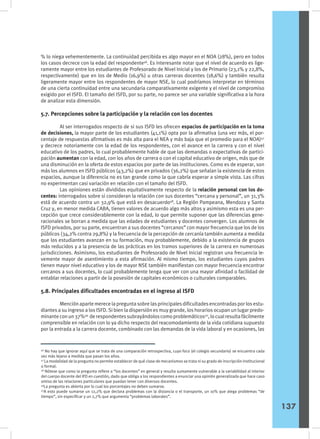 % lo niega vehementemente. La continuidad percibida es algo mayor en el NOA (28%), pero en todos
los casos decrece con la edad del respondente46
. Es interesante notar que el nivel de acuerdo es lige-
ramente mayor entre los estudiantes de Profesorado de Nivel Inicial y los de Primario (23,1% y 22,8%,
respectivamente) que en los de Medio (16,9%) u otras carreras docentes (18,6%) y también resulta
ligeramente mayor entre los respondentes de mayor NSE, lo cual podríamos interpretar en términos
de una cierta continuidad entre una secundaria comparativamente exigente y el nivel de compromiso
exigido por el ISFD. El tamaño del ISFD, por su parte, no parece ser una variable significativa a la hora
de analizar esta dimensión.
5.7. Percepciones sobre la participación y la relación con los docentes
	 Al ser interrogados respecto de si sus ISFD les ofrecen espacios de participación en la toma
de decisiones, la mayor parte de los estudiantes (41,1%) opta por la afirmativa (una vez más, el por-
centaje de respuestas afirmativas es más alta para el NEA y más baja que el promedio para el NOA)47
y decrece notoriamente con la edad de los respondentes, con el avance en la carrera y con el nivel
educativo de los padres, lo cual probablemente hable de que las demandas o expectativas de partici-
pación aumentan con la edad, con los años de carrera o con el capital educativo de origen, más que de
una disminución en la oferta de estos espacios por parte de las instituciones. Como es de esperar, son
más los alumnos en ISFD públicos (43,2%) que en privados (36,2%) que señalan la existencia de estos
espacios, aunque la diferencia no es tan grande como la que cabría esperar a simple vista. Las cifras
no experimentan casi variación en relación con el tamaño del ISFD.
	 Las opiniones están divididas equitativamente respecto de la relación personal con los do-
centes: interrogados sobre si consideran la relación con sus docentes “cercana y personal”, un 31,3%
está de acuerdo contra un 32,9% que está en desacuerdo48
. La Región Pampeana, Mendoza y Santa
Cruz y, en menor medida CABA, tienen valores de acuerdo algo más altos y asimismo esta es una per-
cepción que crece considerablemente con la edad, lo que permite suponer que las diferencias gene-
racionales se borran a medida que las edades de estudiantes y docentes convergen. Los alumnos de
ISFD privados, por su parte, encuentran a sus docentes “cercanos” con mayor frecuencia que los de los
públicos (34,2% contra 29,8%) y la frecuencia de la percepción de cercanía también aumenta a medida
que los estudiantes avanzan en su formación, muy probablemente, debido a la existencia de grupos
más reducidos y a la presencia de las prácticas en los tramos superiores de la carrera en numerosas
jurisdicciones. Asimismo, los estudiantes de Profesorado de Nivel Inicial registran una frecuencia le-
vemente mayor de asentimiento a esta afirmación. Al mismo tiempo, los estudiantes cuyos padres
tienen mayor nivel educativo y los de mayor NSE también manifiestan con mayor frecuencia encontrar
cercanos a sus docentes, lo cual probablemente tenga que ver con una mayor afinidad o facilidad de
entablar relaciones a partir de la posesión de capitales económicos o culturales comparables.
5.8. Principales dificultades encontradas en el ingreso al ISFD
	 Mención aparte merece la pregunta sobre las principales dificultades encontradas por los estu-
diantes a su ingreso a los ISFD. Si bien la dispersión es muy grande, los horarios ocupan un lugar predo-
minanteconun37%49
derespondentessubrayándoloscomoproblemáticos50
,locualresultafácilmente
comprensible en relación con lo ya dicho respecto del reacomodamiento de la vida cotidiana supuesto
por la entrada a la carrera docente, combinado con las demandas de la vida laboral y en ocasiones, las
46
No hay que ignorar aquí que se trata de una comparación retrospectiva, cuyo foco (el colegio secundario) se encuentra cada
vez más lejano a medida que pasan los años.
47
La modalidad de la pregunta no permite establecer de qué clase de mecanismos se trata ni su grado de inscripción institucional
o formal.
48
Nótese que como la pregunta refiere a “los docentes” en general y resulta sumamente vulnerable a la variabilidad al interior
del cuerpo docente del IFD en cuestión, dado que obliga a los respondientes a enunciar una opinión generalizada que hace caso
omiso de las relaciones particulares que puedan tener con diversos docentes.
49
La pregunta es abierta por lo cual los porcentajes no deben sumarse.
50
A esto puede sumarse un 12,2% que declara problemas con la distancia o el transporte, un 10% que alega problemas “de
tiempo”, sin especificar y un 2,7% que argumenta “problemas laborales”.
137
 
