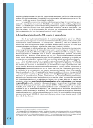 responsabilidades familiares. Sin embargo, un porcentaje comparable (31%) dice no haber encontrado
ninguna dificultad digna de mención. Además, la proporción de los que lo afirman crece con el NSE y
decrece a medida que aumenta el tamaño de la institución.
	 Lo que podríamos denominar desafíos académicos ocupan un lugar siempre notorio ya que un
21% de los respondentes ha encontrado dificultades para preparar trabajos prácticos, un porcentaje
idéntico tuvo problemas con la cantidad de lectura y un 17% con la exigencia académica en general51
.
Apenas si hace falta aclarar que todas estas dimensiones “académicas” decrecen notoriamente a me-
dida que aumenta el NSE del respondente. Por otro lado, los “problemas de adaptación” también
hacen una aparición algo más discreta pero igualmente notoria (14,1%).
6. Evaluación y satisfacción con los ISFD por parte de los estudiantes
	 Uno de los resultados más interesantes de nuestra investigación tiene que ver con el hecho
de que los estudiantes parecen encontrarse enormemente satisfechos, prácticamente, con todos los
aspectos de los ISFD que sometimos a su consideración. Ciertamente, y como se ha señalado en la
introducción, esto contrasta con una imagen sumamente generalizada que sitúa a los ISFD como espa-
cios sometidos a duras críticas por parte de diversos actores, estudiantes incluidos.
	 Sin embargo, no debe descartarse que el grado relativamente alto de conformismo y consen-
so que surge de las respuestas de los estudiantes a nuestro cuestionario puede ser interpretado en
el marco de una estrategia defensiva que busque oponer un “frente cerrado” a los ataques y críticas
reiteradas que los ISFD reciben por parte de diversos “otros significativos” (expertos, funcionarios,
especialistas, etc.). Asimismo, puede pensarse que una crítica demasiado explícita estaría represen-
tando, una vez más, una suerte de autoincriminación. Al fin y al cabo, el permanecer en un espacio que
se presenta como problemático puede ser leído como pasividad, falta de ambición o inconsistencia.
	 Como quiera que sea, lo cierto es que a la hora de evaluar su satisfacción con los ISFD en los
cuales cursan, las evaluaciones de los estudiantes suelen ser positivas en alto grado y en promedio,
los aspectos peor evaluados no descienden del 40% de satisfacción, aunque haya excepciones, como
pronto veremos. Más allá de las interpretaciones ya adelantadas, creemos que este altísimo nivel de
conformismo de los estudiantes con sus ISFD se volverá más explicable a medida que avancemos en
la elucidación de las interpretaciones que nuestros respondentes hacen del éxito o el fracaso en las
trayectorias educativas. Aún a riesgo de adelantar la argumentación, permítasenos decir que los ISFD
-y las instituciones educativas en general- aparecen como transparentes respecto de las trayectorias
educativas de quienes transitan por ellas, como un fondo casi inequívocamente no problemático y
hasta trivial que deposita toda la responsabilidad por el éxito o el fracaso educativo en el estudiante,
sus disposiciones y esfuerzo (y en ocasiones sus constricciones sociales). A los ojos de nuestros res-
pondentes, todo ocurre como si a las instituciones educativas no les cupiera ninguna o casi ninguna
responsabilidad sobre las trayectorias individuales de quienes los atraviesan. Sin embargo, resulta
interesante destacar, que en todos los casos la región del NOA exhibe marcadas diferencias con las
restantes, en el sentido de que los valores de aprobación suelen ser más bajos (un 10% o un 15% o
incluso más) que en el resto de las regiones52
y que, sin excepción, los estudiantes del Profesorado
de Educación Inicial se muestran, en general, más conformistas que los de otras carreras docentes y,
salvadas las excepciones que haremos explícitamente, los niveles de conformidad decrecen a medida
que aumenta el tamaño del ISFD, de manera particularmente notoria, incluso abrupta, cuando el ISFD
tiene más de 800 alumnos.
51
Asimismo un 9,9% declara problemas “con los contenidos”.
52
Sin embargo, la inconformidad aparece no obstante de manera indirecta en algunas respuestas. Así, al ser interrogados sobre
las principales dificultades encontradas a su entrada al IFD, los problemas o la inconformidad con los docentes o contenidos
suma un notorio 18,3%, los problemas administrativos un 22,3% y los de infraestructura o condiciones de cursada un 9,9%, lo
cual contrasta con los altísimos niveles de conformidad expresados en las respuestas más directas (cfr. infra).
138
 