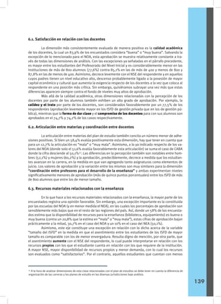 6.1. Satisfacción en relación con los docentes
	 La dimensión más consistentemente evaluada de manera positiva es la calidad académica
de los docentes, la cual un 83,9% de los encuestados considera “buena” o “muy buena”. Salvando la
excepción de lo mencionado para el NOA, esta aprobación se muestra relativamente constante a tra-
vés de todas las dimensiones de análisis. Con las excepciones ya señaladas en el párrafo precedente,
es mayor entre los estudiantes del Profesorado del Nivel Inicial y es considerablemente menor en las
instituciones de más de 800 alumnos (77,6%) contra 85,1% en las de más de 400 y menos de 800 y
87,8% en las de menos de 400. Asimismo, decrece levemente con el NSE del respondente y en aquellos
cuyos padres tienen un nivel educativo alto, descenso probablemente ligado a la posesión de mayor
capital económico y cultural que aumenta la exigencia respecto de los docentes a la vez que coloca al
respondente en una posición más crítica. Sin embargo, quisiéramos subrayar una vez más que estas
diferencias aparecen siempre contra el fondo de niveles muy altos de aprobación.
	 Más allá de la calidad académica, otras dimensiones relacionadas con la percepción de los
docentes por parte de los alumnos también exhiben un alto grado de aprobación. Por ejemplo, la
calidez y el trato por parte de los docentes, son considerados favorablemente por un 77,5% de los
respondentes (aprobación levemente mayor en los ISFD de gestión privada que en los de gestión pú-
blica), mientras que la forma de dar clase y el compromiso de los docentes para con sus alumnos son
aprobados en el 74,7% y 74,2% de los casos respectivamente.
6.2. Articulación entre materias y coordinación entre docentes
	 La articulación entre materias del plan de estudio también concita un número menor de adhe-
siones positivas. Si bien un 58,4% evalúa positivamente esta dimensión, hay que tener en cuenta que
para un 12,7% la articulación es “mala” o “muy mala”. Asimismo, a lo ya indicado respecto de los va-
lores del NOA (donde solo el 51,6% evalúa favorablemente esta articulación) se suma el caso de CABA
donde la cifra desciende al 50,1%53
. Las diferencias en la percepción también son notables entre hom-
bres (52,1%) y mujeres (60,2%) y la aprobación, predeciblemente, decrece a medida que los estudian-
tes avanzan en la carrera, en la medida en que van agregando tanto asignaturas como elementos de
juicio. Los valores de aprobación y la variación entre los mismos son muy similares para la dimensión
“coordinación entre profesores para el desarrollo de la enseñanza” y ambas experimentan niveles
significativamente menores de aprobación (más de quince puntos porcentuales) entre los ISFD de más
de 800 alumnos que entre los de menor tamaño.
6.3. Recursos materiales relacionados con la enseñanza
	 En lo que hace a los recursos materiales relacionados con la enseñanza, la mayor parte de los
encuestados registra una opinión favorable. Sin embargo, una excepción importante es la constituida
por las escuelas del NOA (y en menor medida el NEA), en las cuales los porcentajes de aprobación son
sensiblemente más bajos que en el resto de las regiones del país. Así, donde un 58% de los encuesta-
dos estima que la disponibilidad de recursos para la enseñanza (biblioteca, equipamiento) es buena o
muy buena (contra un 20,8% que la estima en “mala” o “muy mala”), estas cifras de aprobación bajan
prácticamente a la mitad, 30,7% en el caso del NOA y un 10% en el caso del NEA (50,1%).
	 Asimismo, este eje constituye una excepción en relación con lo dicho acerca de la variable
“tamaño del ISFD” en la medida en que el asentimiento entre los estudiantes de los ISFD de mayor
tamaño es comparable con los de menor envergadura. Resulta digno de mención, por otra parte, que
el asentimiento aumente con el NSE del respondente, lo cual puede interpretarse en relación con los
recursos propios con los que el estudiante cuenta en relación con los que requiere de la institución.
A mayor NSE, mayor disponibilidad de recursos propios y menor demanda, con lo cual los recursos
son evaluados como “satisfactorios”. Por el contrario, aquellos estudiantes que cuentan con menos
53
A la hora de analizar dimensiones de esta clase relacionadas con el plan de estudios se debe tener en cuenta la diferencia de
organización de las carreras y los planes de estudio en las diversas jurisdicciones bajo análisis.
139
 