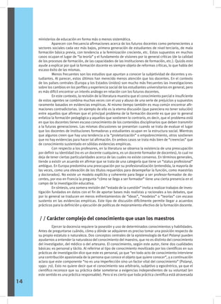 ministerios de educación en forma más o menos sistemática.
	 Aparecen con frecuencia afirmaciones acerca de los futuros docentes como pertenecientes a
sectores sociales cada vez más bajos, primera generación de estudiantes de nivel terciario, de mala
formación básica previa, con tendencia a la feminización creciente, etc. Estos supuestos en muchos
casos ocupan el lugar de “la teoría” y el fundamento de visiones por lo general críticas (de la calidad
de los procesos de formación, de las capacidades de las instituciones de formación, etc.). Quizás esto
ayude a explicar por qué la formación docente es siempre objeto de reformas críticas, lo que habla del
escaso éxito de las mismas.
	 Menos frecuentes son los estudios que apuntan a conocer la subjetividad de docentes y es-
tudiantes. Al parecer, estos últimos han merecido menos atención que los docentes. En el contexto
de los países centrales (Europa y los Estados Unidos) son mucho más frecuentes las investigaciones
sobre los cambios en los perfiles y experiencia social de los estudiantes universitarios en general, pero
es más difícil encontrar un interés análogo en relación con los futuros docentes.
	 En este contexto, la revisión de la literatura muestra que el conocimiento parcial e insuficiente
de estos agentes se combina muchas veces con el uso y abuso de una serie de prejuicios y supuestos
raramente basados en evidencias empíricas. Al mismo tiempo también es muy común encontrar afir-
maciones contradictorias. Un ejemplo de ello es la eterna discusión (que pareciera no tener solución)
entre aquellos que afirman que el principal problema de la formación docente es que por lo general
enfatiza la formación pedagógica y aquellos que sostienen lo contrario, es decir, que el problema está
en que los docentes tienen escaso conocimiento de los contenidos disciplinarios que deben transmitir
a la futuras generaciones. Las mismas discusiones se presentan cuando se trata de evaluar el lugar
que los docentes de instituciones formadoras y estudiantes ocupan en la estructura social. Mientras
que algunos creen que hay una tendencia a la “proletarización” o empobrecimiento, otros sostienen
que no hay evidencias para hacer tal afirmación. En ambos casos se trata más bien de “creencias” que
de conocimiento sustentado en sólidas evidencias empíricas.
	 Con respecto a los profesores, en la literatura se observa la existencia de una preocupación
por definir su identidad (no es un docente cualquiera, es un docente formador de docentes), lo cual no
deja de tener ciertas particularidades acerca de las cuales no existe consenso. En términos generales,
tiende a existir un acuerdo en afirmar que se trata de una categoría que tiene un “status profesional”
ambiguo. En Europa predomina una preocupación por su profesionalización (entendida, la mayoría de
las veces, como una elevación de los títulos requeridos para desempeñar la función, como maestrías
y doctorados). No existe un modelo explícito y coherente para llegar a ser profesor-formador de do-
centes, por eso en Francia la pregunta “cómo se llega a ser formador” tiene una cierta presencia en el
campo de la investigación educativa.
	 En síntesis, una somera revisión del “estado de la cuestión” invita a realizar trabajos de inves-
tigación fundados en datos con el fin de aportar bases más realistas y racionales a los debates, que
por lo general se traducen en meros enfrentamientos de “ideas”, “modelos” o “teorías” con escaso
sustento en las evidencias empíricas. Este tipo de discusión difícilmente permite llegar a acuerdos
prácticos para la definición y ejecución de políticas de mejoramiento efectivo de la formación docente.
	 Ejercer la docencia requiere la posesión y uso de determinados conocimientos y habilidades.
Antes de preguntarse cuándo, cómo y dónde se adquieren es preciso tomar una posición respecto de
su propio estatuto o naturaleza. Dos conceptos centrales de la epistemología de Karl Polanyi pueden
ayudarnos a entender la naturaleza del conocimiento del maestro, que no es distinto del conocimiento
del investigador, del médico o del artesano. El conocimiento, según este autor, tiene dos cualidades
básicas: es personal y tácito. Al referirse al tipo de conocimiento movilizado por los científicos en sus
prácticas de investigación dice que este es personal, ya que “en todo acto de conocimiento interviene
una contribución apasionada de la persona que conoce el objeto que quiere conocer”, y a continuación
aclara que este componente “no es una imperfección sino un factor vital del conocimiento” (Polanyi,
1990: 70). Esto no quiere decir que el conocimiento sea arbitrario, subjetivo y egocéntrico, ya que el
científico reconoce que su práctica debe someterse a exigencias independientes de su voluntad (en
este sentido es una práctica responsable). Pero si es cierto que toda práctica científica está atravesada
/ / Carácter complejo del conocimiento que usan los maestros
14
 