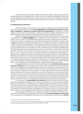 En términos generales, una gran mayoría de estudiantes (60%) considera que las prácticas
deberían distribuirse a lo largo de toda la carrera y solo un 10% preferiría restringirlas al último año
(el 30% restante opta por prácticas que comiencen a mitad de la carrera). Sin embargo, las opiniones
están distribuidas de manera más pareja en NOA y NEA y más concentradas en las restantes regiones
del país.
8. Evaluación de los docentes54
	 A la hora de evaluar a sus docentes vuelven a hacer su aparición algunas tendencias señala-
das en secciones precedentes, como el marco generalizado de conformismo que presenta un menor
nivel de aprobación a medida que aumenta en NSE de los respondentes o el descenso -a menudo
abrupto- de la frecuencia de la aprobación a medida que aumenta el tamaño del ISFD (aunque esta
tendencia registre mayor número de excepciones que en los casos analizados previamente).
	 Sobre este fondo de aprobación generalizada, el atributo que encuentra más consenso entre
los estudiantes es la calidad pedagógica que se manifiesta en la alta adhesión que encuentra la afir-
mación “en lo que hace a sus cualidades para enseñar los docentes en general son muy capaces…”
(76 %). Una vez más, la excepción parece estar dada por los estudiantes del NOA, que en esta -como
en todas las dimensiones restantes relacionadas con la evaluación de sus docentes- manifiestan por-
centajes de adhesión considerablemente más bajos que el promedio, mientras que el NEA o el GBA
se ubican alternativamente levemente por encima del mismo. Así, esta proposición encuentra solo un
65,7% de adhesión entre los respondentes del NOA. También existe una variación perceptible entre
la adhesión expresada por los respondentes menores de 19 años (81%) y el resto, más cercanos del
promedio. Asimismo, la frecuencia de la adhesión decrece con el avance del alumno en la carrera
(80,5%, 74,7% y 72,5% para los que se encuentran iniciándola, promediándola y finalizándola res-
pectivamente), a medida que aumenta el nivel educativo de los padres y como ya ha sido señalado, el
NSE de los respondentes). Una vez más, ambas dimensiones pueden relacionarse, por un lado, con las
expectativas, y por el otro con el incremento del espíritu crítico, sobre todo en lo que hace al avance
en la carrera. Resulta interesante señalar que no hay diferencias en la apreciación de esta dimensión
entre institutos públicos y privados aunque sean muy marcadas en relación con el tamaño del ISFD
(80,9%, 77,3% y 68,6% para los de tamaño pequeño, mediano y grande, respectivamente).
	 La segunda dimensión que concita mayores adhesiones es el conocimiento que los docentes
tienen de su materia (66,3%, en promedio, 57,8% para el NOA). A diferencia de lo que ocurriera con
la dimensión pedagógica, los juicios favorables aumentan con la edad de manera sostenida. De esta
manera, cuanto mayor es el responderte, muestra una opinión más favorable sobre del conocimiento
de sus docentes. Al igual que en el caso anterior, no hay aquí diferencias en lo que hace a institutos
públicos y privados y el descenso relacionado con el avance del alumno en la carrera, si bien existe,
es más leve que en el caso anterior. Asimismo, los docentes del profesorado de educación secundaria
adhieren a esta afirmación con mayor frecuencia (71,2%) que sus contrapartes de educación inicial
(64,4%) o primaria (68,1%) lo cual podría estar acompañando un aumento relativo del peso del com-
ponente disciplinar en relación con otras dimensiones del rol docente para este nivel en particular.
	 En lo que hace a la disponibilidad de los docentes fuera de los horarios estrictos de clase,
también una gran mayoría está dispuesta a afirmar que los mismos se muestran en general disponi-
bles (61%), especialmente en CABA (67,9%) y en la Región Pampeana, Mendoza y Santa Cruz (62,8%).
En lo que hace al conjunto de las evaluaciones que los estudiantes hacen de sus docentes, parece ser
esta la única pregunta cuyas respuestas rompen los patrones que encontramos en forma más o menos
consistente en las restantes dado que no hay diferencias marcadas en relación con las diversas varia-
bles de análisis, con la previsible excepción del descenso a medida que aumenta el tamaño del ISFD.
	 Las respuestas relacionadas con la exigencia muestran una variación interesante. Así, un
60,8% de los respondentes se muestra dispuesto a afirmar que los docentes exigentes son frecuentes
en sus carreras (un 11,9% niega esto), pero solo un 41,5% se muestra de acuerdo con que el nivel de
54
Téngase en cuenta, una vez más, que las afirmaciones contenidas en este apartado obligan a los respondentes a generalizar
ya que se pregunta por todos los docentes que han tenido a lo largo de su carrera.
143
 