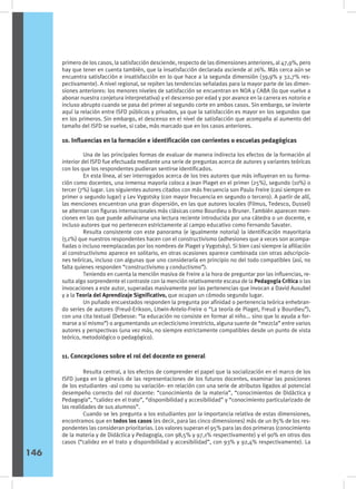 primero de los casos, la satisfacción desciende, respecto de las dimensiones anteriores, al 47,9%, pero
hay que tener en cuenta también, que la insatisfacción declarada asciende al 26%. Más cerca aún se
encuentra satisfacción e insatisfacción en lo que hace a la segunda dimensión (39,9% y 32,7% res-
pectivamente). A nivel regional, se repiten las tendencias señaladas para la mayor parte de las dimen-
siones anteriores: los menores niveles de satisfacción se encuentran en NOA y CABA (lo que vuelve a
abonar nuestra conjetura interpretativa) y el descenso por edad y por avance en la carrera es notorio e
incluso abrupto cuando se pasa del primer al segundo corte en ambos casos. Sin embargo, se invierte
aquí la relación entre ISFD públicos y privados, ya que la satisfacción es mayor en los segundos que
en los primeros. Sin embargo, el descenso en el nivel de satisfacción que acompaña al aumento del
tamaño del ISFD se vuelve, si cabe, más marcado que en los casos anteriores.
10. Influencias en la formación e identificación con corrientes o escuelas pedagógicas
	 Una de las principales formas de evaluar de manera indirecta los efectos de la formación al
interior del ISFD fue efectuada mediante una serie de preguntas acerca de autores y variantes teóricas
con los que los respondentes pudieran sentirse identificados.
	 En esta línea, al ser interrogados acerca de los tres autores que más influyeran en su forma-
ción como docentes, una inmensa mayoría coloca a Jean Piaget en el primer (25%), segundo (10%) o
tercer (7%) lugar. Los siguientes autores citados con más frecuencia son Paulo Freire (casi siempre en
primer o segundo lugar) y Lev Vygotsky (con mayor frecuencia en segundo o tercero). A partir de allí,
las menciones encuentran una gran dispersión, en las que autores locales (Filmus, Tedesco, Dussel)
se alternan con figuras internacionales más clásicas como Bourdieu o Bruner. También aparecen men-
ciones en las que puede adivinarse una lectura reciente introducida por una cátedra o un docente, e
incluso autores que no pertenecen estrictamente al campo educativo como Fernando Savater.
	 Resulta consistente con este panorama (e igualmente notoria) la identificación mayoritaria
(52%) que nuestros respondentes hacen con el constructivismo (adhesiones que a veces son acompa-
ñadas o incluso reemplazadas por los nombres de Piaget y Vygotsky). Si bien casi siempre la afiliación
al constructivismo aparece en solitario, en otras ocasiones aparece combinada con otras adscripcio-
nes teóricas, incluso con algunas que uno consideraría en principio no del todo compatibles (así, no
falta quienes responden “constructivismo y conductismo”).
	 Teniendo en cuenta la mención masiva de Freire a la hora de preguntar por las influencias, re-
sulta algo sorprendente el contraste con la mención relativamente escasa de la Pedagogía Crítica o las
invocaciones a este autor, superadas masivamente por las pertenencias que invocan a David Ausubel
y a la Teoría del Aprendizaje Significativo, que ocupan un cómodo segundo lugar.
	 Un puñado encuestados responden la pregunta por afinidad o pertenencia teórica enhebran-
do series de autores (Freud-Erikson, Litwin-Antelo-Freire o “La teoría de Piaget, Freud y Bourdieu”),
con una cita textual (Debesse: “la educación no consiste en formar al niño... sino que lo ayuda a for-
marse a sí mismo”) o argumentando un eclecticismo irrestricto, alguna suerte de “mezcla” entre varios
autores y perspectivas (una vez más, no siempre estrictamente compatibles desde un punto de vista
teórico, metodológico o pedagógico).
11. Concepciones sobre el rol del docente en general
	 Resulta central, a los efectos de comprender el papel que la socialización en el marco de los
ISFD juega en la génesis de las representaciones de los futuros docentes, examinar las posiciones
de los estudiantes -así como su variación- en relación con una serie de atributos ligados al potencial
desempeño correcto del rol docente: “conocimiento de la materia”, “conocimientos de Didáctica y
Pedagogía”, “calidez en el trato”, “disponibilidad y accesibilidad” y “conocimiento particularizado de
las realidades de sus alumnos”.
	 Cuando se les pregunta a los estudiantes por la importancia relativa de estas dimensiones,
encontramos que en todos los casos (es decir, para las cinco dimensiones) más de un 85% de los res-
pondentes las consideran prioritarias. Los valores superan el 95% para las dos primeras (conocimiento
de la materia y de Didáctica y Pedagogía, con 98,5% y 97,1% respectivamente) y el 90% en otros dos
casos (“calidez en el trato y disponibilidad y accesibilidad”, con 93% y 92,4% respectivamente). La
146
 