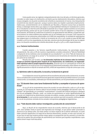 Como puede verse, las regiones comparativamente más ricas del país, en términos generales,
conceden un valor mayor a la motivación y al interés que las relativamente más pobres, mientras que
el peso otorgado a la situación económica de la familia es exactamente el inverso. Una interpretación
verosímil de esta relación especular -aunque nuestros datos nos impiden sustentarla empíricamente-
implica que, consistentemente con lo establecido por Bourdieu y Passeron (2003) hace ya bastante
tiempo, la ideología meritocrática que asigna a la responsabilidad individual el resultado de la carrera
de un estudiante es más frecuente allí donde la posesión de un mayor capital económico se encuentra
más generalizada, puesto que los que lo poseen pueden darse el lujo de subestimar su importancia.
Inversamente, allí donde las condiciones económicas son generalmente más difíciles, el papel del capi-
tal económico se vuelve evidente para aquellos que se ven limitados por su escasez. Este supuesto es
consistente con las variaciones relacionadas con el NSE del respondente: la cantidad de respondentes
que asignan peso a la motivación o interés se incrementa de 52% a 54% cuando se pasa de NSE bajo
a medio y a 62% en los respondentes de nivel alto, mientras que los porcentajes de los que le asignan
peso a la situación económica de la familia descienden de 44% a 35% y a 28% respectivamente.
12.2. Factores institucionales
	 Cuando pasamos a los factores específicamente institucionales, los porcentajes decaen
abruptamente. Así, solo un 8% de nuestros respondentes considera relevante la “falta de flexibilidad
o adaptación de los institutos a las necesidades de sus estudiantes” y un 3% la “falta de instancias de
acompañamiento a lo largo de la carrera” o “la inexistencia de mecanismos de retención de alumnos
por parte de los institutos”.
	 Resulta claro, por lo tanto, que las demandas implícitas de los alumnos sobre los institutos
ocupan un clarísimo segundo plano respecto de las disposiciones, las condiciones y la responsabi-
lidad individual sobre la propia trayectoria educativa, situación que se ve subrayada por el hecho de
que, a diferencia con lo que ocurre con la mayoría de las dimensiones evaluadas, estos valores no varían
significativamente en relación al tamaño del ISFD, el NSE del respondente o el tipo de carrera que cursa.
13. Opiniones sobre la educación, la escuela y la docencia en general
	 Conelobjetodeconocerlasopinionesdelosestudiantesdelaeducaciónyladocencia,sesome-
tióasuconsideraciónunaseriedeafirmacionesgeneralesrespectodelasquedebíanmostrarsuacuerdo
odesacuerdo.Losresultados,ordenadosporniveldeasentimiento,sonlospresentadosacontinuación.
13.1. “El docente tiene como tarea fundamental facilitar y acompañar el proceso de apren-
dizaje”
	 Un 93,4% de los respondentes estuvo de acuerdo con esta afirmación y solo un 1,4% en des-
acuerdo, lo cual expresa de manera cabal el actual sentido común pedagógico del docente como “fa-
cilitador” del aprendizaje y el correlativo “suavizamiento” o erosión del carácter jerárquico y desigual
del vínculo pedagógico (Pierella, 2006). Los niveles de asentimiento no varían significativamente de
acuerdo con ninguna de las dimensiones centrales de análisis, excepto, positivamente, con el avance
de la formación, lo cual sustenta nuestra hipótesis que sostiene que esta concepción continuaría sien-
do una de las premisas centrales de las actuales concepciones pedagógicas hegemónicas.
13.2. “Todo docente debe realizar investigación y producción de conocimiento”
	 Aquí, un 86,9% de los respondentes estuvo de acuerdo, mientras que el desacuerdo es de
1,8%. Esto también revela el avance del imperativo de investigar, el que parece haber alcanzado la
docencia en los últimos años. De modo similar a lo dicho respecto de la anterior afirmación, no suele
haber variación significativa a lo largo de las diversas dimensiones, excepto, en este caso concreto, en
lo que hace al sexo (las mujeres prestan mayor apoyo a la proposición que los varones) y al nivel edu-
cativo de los padres (los porcentajes de asentimiento son menores para aquellos respondentes cuyos
padres tienen mayor nivel educativo).
148
 