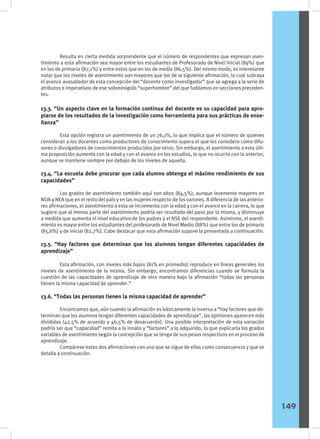 Resulta en cierta medida sorprendente que el número de respondentes que expresan asen-
timiento a esta afirmación sea mayor entre los estudiantes de Profesorado de Nivel Inicial (89%) que
en los de primario (87,1%) y entre estos que en los de media (86,5%). Del mismo modo, es interesante
notar que los niveles de asentimiento son mayores que los de la siguiente afirmación, lo cual subraya
el avance avasallador de esta concepción del “docente como investigador” que se agrega a la serie de
atributos e imperativos de ese sobreexigido “superhombre” del que hablamos en secciones preceden-
tes.
13.3. “Un aspecto clave en la formación continua del docente es su capacidad para apro-
piarse de los resultados de la investigación como herramienta para sus prácticas de ense-
ñanza”
	 Esta opción registra un asentimiento de un 76,1%, lo que implica que el número de quienes
consideran a los docentes como productores de conocimiento supera el que los considera como difu-
sores o divulgadores de conocimientos producidos por otros. Sin embargo, el asentimiento a esta últi-
ma proposición aumenta con la edad y con el avance en los estudios, lo que no ocurría con la anterior,
aunque se mantiene siempre por debajo de los niveles de aquella.
13.4. “La escuela debe procurar que cada alumno obtenga el máximo rendimiento de sus
capacidades”
	 Los grados de asentimiento también aquí son altos (84,5%), aunque levemente mayores en
NOA y NEA que en el resto del país y en las mujeres respecto de los varones. A diferencia de las anterio-
res afirmaciones, el asentimiento a esta se incrementa con la edad y con el avance en la carrera, lo que
sugiere que al menos parte del asentimiento podría ser resultado del paso por la misma, y disminuye
a medida que aumenta el nivel educativo de los padres y el NSE del respondente. Asimismo, el asenti-
miento es mayor entre los estudiantes del profesorado de Nivel Medio (88%) que entre los de primario
(85,6%) y de inicial (82,7%). Cabe destacar que esta afirmación supone la presentada a continuación.
13.5. “Hay factores que determinan que los alumnos tengan diferentes capacidades de
aprendizaje”
	 Esta afirmación, con niveles más bajos (81% en promedio) reproduce en líneas generales los
niveles de asentimiento de la misma. Sin embargo, encontramos diferencias cuando se formula la
cuestión de las capacidades de aprendizaje de otra manera bajo la afirmación “todas las personas
tienen la misma capacidad de aprender.”
13.6. “Todas las personas tienen la misma capacidad de aprender”
	 Encontramos que, aún cuando la afirmación es básicamente la inversa a “hay factores que de-
terminan que los alumnos tengan diferentes capacidades de aprendizaje”, las opiniones aparecen más
divididas (42,5% de acuerdo y 46,5% de desacuerdo). Una posible interpretación de esta variación
podría ser que “capacidad” remita a lo innato y “factores” a lo adquirido, lo que explicaría los grados
variables de asentimiento según la concepción que se tenga de sus pesos respectivos en el proceso de
aprendizaje.
	 Compárese estas dos afirmaciones con una que se sigue de ellas como consecuencia y que se
detalla a continuación.
149
 