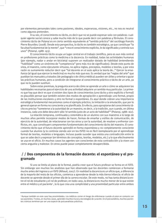 por elementos personales tales como pasiones, ideales, esperanzas, visiones, etc., no nos es neutral
como algunos pretenden.
	 A su vez, el conocimiento es tácito, es decir que no se puede expresar solo con palabras: cual-
quier agente social conoce y sabe mucho más de lo que puede decir con palabras y fórmulas. El cono-
cimiento tácito de Polanyi es en cierto sentido equivalente al “sentido práctico” del sociólogo francés
Pierre Bourdieu (2008). Desde esta perspectiva, lo tácito es también estratégico, ya que constituye “la
facultad fundamental de la mente”, que “crea el conocimiento explícito, le da significado y controla sus
usos” (Polanyi, 1988: 193).
	 El conocimiento tácito ocupa un lugar central en el trabajo científico, pero es aun más central
en profesiones prácticas como la medicina o la docencia. En realidad, todas las actividades humanas
(por ejemplo, nadar o andar en bicicleta) suponen un realizador dotado de habilidad (entendiendo
“habilidad” como un sinónimo de “competencia” pero más rico de significados). Desde este punto de
vista, el maestro, como ejecutante virtuoso, no aplica reglas, preceptos, modelos o teorías, y por esta
razón es sumamente reductor decir que “tal docente en el aula aplica la teoría de…” Ejercer la ense-
ñanza (al igual que ejercer la medicina) es mucho más que eso. Es verdad que las “reglas del arte” que
pueblan los manuales y tratados (de pedagogía o de clínica médica) pueden ser útiles y orientar o guiar
las prácticas humanas, pero a condición de integrarse al conocimiento práctico o tácito de un arte, ya
que no lo pueden sustituir.
	 Sobre estas premisas, la pregunta acerca de cómo se aprende un arte o cómo se adquieren las
habilidades necesarias para el ejercicio de una actividad adquiere un sentido muy particular. Lo prime-
ro que hay que decir es que si existen dos tipos de conocimientos (uno tácito y otro explícito o formal)
es plausible pensar que también existen dos modos de apropiación o aprendizaje: uno formal, propio
de las instituciones escolares y otro no formal o espontáneo. Es aquí donde cobran una importancia
estratégica fundamental mecanismos como el ejemplo práctico, la imitación o la emulación, que por lo
general operan en forma no consciente y no planificada. En efecto, para apropiarse del conocimiento tá-
cito es preciso “someterse a la autoridad de un maestro, es decir, a la tradición, aun cuando, en última
instancia, cada uno debe descubrir sólo ‘el sentido justo de un acto de habilidad’” (Polanyi, 1988: 162).
	 La relación temprana, continuada y sistemática de un alumno con sus maestros a lo largo de
muchos años permite incorporar modos de hacer, formas de enseñar y estilos de comunicación, de
ejercicio de la autoridad, de relacionarse con los otros y con la autoridad, de resolver y enfrentar con-
flictos, etc. que constituyen componentes fundamentales del conocimiento tácito del maestro. El cono-
cimiento tácito que el futuro docente aprendió en forma espontánea y no completamente consciente
cuando fue alumno (y lo continúa siendo aún en los ISFD) no es fácil reemplazarlo por el aprendizaje
formal de teorías, modelos o lenguajes. Incluso puede suceder que exista una contradicción entre lo
que se sabe decir y expresar (en términos de conceptos, teorías, modelos, etc.) y lo que efectivamente
se usa en el oficio. En muchos casos los agentes son conscientes de esta contradicción y la viven con
cierta angustia y malestar. En otros puede pasar completamente desapercibida.
2
Aunque también en este caso hay proximidades. Los médicos corren el riesgo de enfermarse cuando al estar en contacto con
sus pacientes. Y estos, en muchos casos, aprenden muchos trucos y tecnologías de curación. En el psicoanálisis, muchos pacien-
tes crónicos terminan por ser una especie de psicoanalistas prácticos.
	 Si uno se limita al plano de lo formal, podría creer que el futuro profesor se forma en el ISFD.
Sin embargo son muchos los analistas que han observado que los docentes comienzan a formarse
mucho antes del ingreso a un ISFD (Alliaud, 2007). En realidad la docencia es un oficio que, a diferencia
de la mayoría del resto de los oficios, comienza a aprenderse desde la más tierna infancia: el oficio de
docente se aprende desde el primer día de la carrera escolar. De este modo, no hay tanta distancia en-
tre el rol de estudiante y el rol de profesor; en todo caso, la distancia es mucho menor de la que existe
entre el médico y el paciente2
, lo lo que crea una complicidad y una proximidad particular entre ambos
/ / Dos componentes de la formación docente: el espontáneo y el pro-
gramado
15
 
