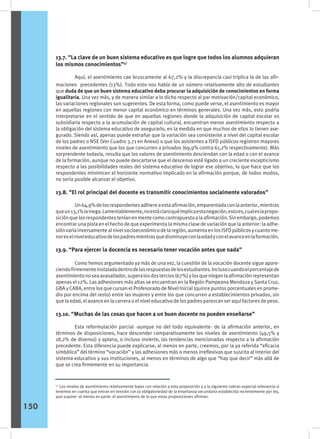13.7. “La clave de un buen sistema educativo es que logre que todos los alumnos adquieran
los mismos conocimientos”57
	 Aquí, el asentimiento cae bruscamente al 67,2% y la discrepancia casi triplica la de las afir-
maciones precedentes (13%). Todo esto nos habla de un número relativamente alto de estudiantes
que duda de que un buen sistema educativo deba procurar la adquisición de conocimientos en forma
igualitaria. Una vez más, y de manera similar a lo dicho respecto al par motivación/capital económico,
las variaciones regionales son sugerentes. De esta forma, como puede verse, el asentimiento es mayor
en aquellas regiones con menor capital económico en términos generales. Una vez más, esto podría
interpretarse en el sentido de que en aquellas regiones donde la adquisición de capital escolar es
subsidiaria respecto a la acumulación de capital cultural, encuentran menor asentimiento respecto a
la obligación del sistema educativo de asegurarlo, en la medida en que muchos de ellos lo tienen ase-
gurado. Siendo así, apenas puede extrañar que la variación sea consistente a nivel del capital escolar
de los padres o NSE (Ver Cuadro 3.71 en Anexo) o que los asistentes a ISFD públicos registren mayores
niveles de asentimiento que los que concurren a privados (69,9% contra 61,2% respectivamente). Más
sorprendente todavía, resulta que los valores de asentimiento desciendan con la edad o con el avance
de la formación, aunque no puede descartarse que el descenso esté ligado a un creciente escepticismo
respecto a las posibilidades reales del sistema educativo de lograr ese objetivo, lo que hace que los
respondentes minimicen el horizonte normativo implicado en la afirmación porque, de todos modos,
no sería posible alcanzar el objetivo.
13.8. “El rol principal del docente es transmitir conocimientos socialmente valorados”
	 Un64,9%delosrespondentesadhiereaestaafirmación,emparentadaconlaanterior,mientras
queun13,1%laniega.Lamentablemente,noestáclaroquéimplicaestanegación,estoes,cualeslapropo-
siciónquelosrespondentesteníanenmentecomocontrapuestaalaafirmación.Sinembargo,podemos
encontrar una pista en el hecho de que experimenta la misma clase de variación que la anterior: la adhe-
siónvaríainversamentealnivelsocioeconómicodelaregión,aumentaenlosISFDpúblicosycuantome-
noreselniveleducativodelospadresmientrasquedisminuyeconlaedadyconelavanceenlaformación.
13.9. “Para ejercer la docencia es necesario tener vocación antes que nada”
	 Como hemos argumentado ya más de una vez, la cuestión de la vocación docente sigue apare-
ciendofirmementeinstaladadentrodelasrespuestasdelosestudiantes.Inclusocuandoelporcentajede
asentimientonoseaavasallador,superalosdostercios(67%)ylosquenieganlaafirmaciónrepresentan
apenas el 12%. Las adhesiones más altas se encuentran en la Región Pampeana Mendoza y Santa Cruz,
GBA y CABA, entre los que cursan el Profesorado de Nivel Inicial (quince puntos porcentuales en prome-
dio por encima del resto) entre las mujeres y entre los que concurren a establecimientos privados, sin
que la edad, el avance en la carrera o el nivel educativo de los padres parezcan ser aquí factores de peso.
13.10. “Muchas de las cosas que hacen a un buen docente no pueden enseñarse”
	 Esta reformulación parcial -aunque no del todo equivalente- de la afirmación anterior, en
términos de disposiciones, hace descender comparativamente los niveles de asentimiento (49,5% y
18,2% de disenso) y aplana, o incluso invierte, las tendencias mencionadas respecto a la afirmación
precedente. Esta diferencia puede explicarse, al menos en parte, creemos, por la ya referida “eficacia
simbólica” del término “vocación” y las adhesiones más o menos irreflexivas que suscita al interior del
sistema educativo y sus instituciones, al menos en términos de algo que “hay que decir” más allá de
que se crea firmemente en su importancia.
57
Los niveles de asentimiento relativamente bajos con relación a esta proposición y a la siguiente cobran especial relevancia si
tenemos en cuenta que entran en tensión con la obligatoriedad de la enseñanza secundaria establecida recientemente por ley,
que supone -al menos en parte- el asentimiento de lo que estas proposiciones afirman.
150
 