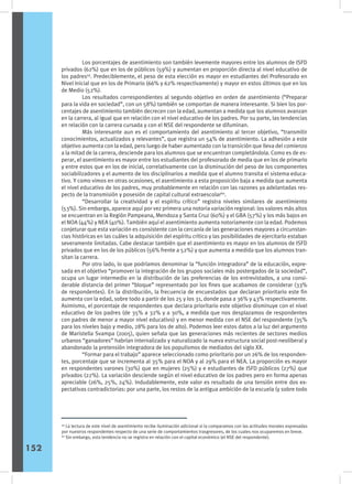 Los porcentajes de asentimiento son también levemente mayores entre los alumnos de ISFD
privados (62%) que en los de públicos (59%) y aumentan en proporción directa al nivel educativo de
los padres59
. Predeciblemente, el peso de esta elección es mayor en estudiantes del Profesorado en
Nivel Inicial que en los de Primario (66% y 62% respectivamente) y mayor en estos últimos que en los
de Medio (52%).
	 Los resultados correspondientes al segundo objetivo en orden de asentimiento (“Preparar
para la vida en sociedad”, con un 58%) también se comportan de manera interesante. Si bien los por-
centajes de asentimiento también decrecen con la edad, aumentan a medida que los alumnos avanzan
en la carrera, al igual que en relación con el nivel educativo de los padres. Por su parte, las tendencias
en relación con la carrera cursada y con el NSE del respondente se difuminan.
	 Más interesante aun es el comportamiento del asentimiento al tercer objetivo, “transmitir
conocimientos, actualizados y relevantes”, que registra un 54% de asentimiento. La adhesión a este
objetivo aumenta con la edad, pero luego de haber aumentado con la transición que lleva del comienzo
a la mitad de la carrera, desciende para los alumnos que se encuentran completándola. Como es de es-
perar, el asentimiento es mayor entre los estudiantes del profesorado de media que en los de primario
y entre estos que en los de inicial, correlativamente con la disminución del peso de los componentes
sociabilizadores y el aumento de los disciplinarios a medida que el alumno transita el sistema educa-
tivo. Y como vimos en otras ocasiones, el asentimiento a esta proposición baja a medida que aumenta
el nivel educativo de los padres, muy probablemente en relación con las razones ya adelantadas res-
pecto de la transmisión y posesión de capital cultural extraescolar60
.
	 “Desarrollar la creatividad y el espíritu crítico” registra niveles similares de asentimiento
(53%). Sin embargo, aparece aquí por vez primera una notoria variación regional: los valores más altos
se encuentran en la Región Pampeana, Mendoza y Santa Cruz (60%) y el GBA (57%) y los más bajos en
el NOA (44%) y NEA (40%). También aquí el asentimiento aumenta notoriamente con la edad. Podemos
conjeturar que esta variación es consistente con la cercanía de las generaciones mayores a circunstan-
cias históricas en las cuáles la adquisición del espíritu crítico y las posibilidades de ejercitarlo estaban
severamente limitadas. Cabe destacar también que el asentimiento es mayor en los alumnos de ISFD
privados que en los de los públicos (56% frente a 52%) y que aumenta a medida que los alumnos tran-
sitan la carrera.
	 Por otro lado, lo que podríamos denominar la “función integradora” de la educación, expre-
sada en el objetivo “promover la integración de los grupos sociales más postergados de la sociedad”,
ocupa un lugar intermedio en la distribución de las preferencias de los entrevistados, a una consi-
derable distancia del primer “bloque” representado por los fines que acabamos de considerar (33%
de respondentes). En la distribución, la frecuencia de encuestados que declaran prioritario este fin
aumenta con la edad, sobre todo a partir de los 25 y los 31, donde pasa a 36% y 43% respectivamente.
Asimismo, el porcentaje de respondentes que declara prioritario este objetivo disminuye con el nivel
educativo de los padres (de 35% a 32% y a 30%, a medida que nos desplazamos de respondentes
con padres de menor a mayor nivel educativo) y en menor medida con el NSE del respondente (35%
para los niveles bajo y medio, 28% para los de alto). Podemos leer estos datos a la luz del argumento
de Maristella Svampa (2005), quien señala que las generaciones más recientes de sectores medios
urbanos “ganadores” habrían internalizado y naturalizado la nueva estructura social post-neoliberal y
abandonado la pretensión integradora de los populismos de mediados del siglo XX.
	 “Formar para el trabajo” aparece seleccionado como prioritario por un 26% de los responden-
tes, porcentaje que se incrementa al 35% para el NOA y al 29% para el NEA. La proporción es mayor
en respondentes varones (30%) que en mujeres (25%) y e estudiantes de ISFD públicos (27%) que
privados (22%). La variación desciende según el nivel educativo de los padres pero en forma apenas
apreciable (26%, 25%, 24%). Indudablemente, este valor es resultado de una tensión entre dos ex-
pectativas contradictorias: por una parte, los restos de la antigua ambición de la escuela (y sobre todo
59
La lectura de este nivel de asentimiento recibe iluminación adicional si la comparamos con las actitudes morales expresadas
por nuestros respondentes respecto de una serie de comportamientos trasgresores, de los cuales nos ocuparemos en breve.
60
Sin embargo, esta tendencia no se registra en relación con el capital económico (el NSE del respondente).
152
 