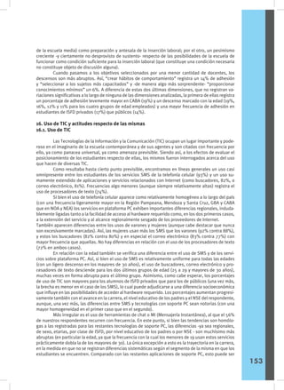 de la escuela media) como preparación y antesala de la inserción laboral; por el otro, un pesimismo
creciente -y ciertamente no desprovisto de sustento- respecto de las posibilidades de la escuela de
funcionar como condición suficiente para la inserción laboral (que constituye una condición necesaria
no constituye objeto de discusión alguna).
	 Cuando pasamos a los objetivos seleccionados por una menor cantidad de docentes, los
descensos son más abruptos. Así, “crear hábitos de comportamiento” registra un 14% de adhesión
y “seleccionar a los sujetos más capacitados” y -de manera algo más sorprendente- “proporcionar
conocimientos mínimos” un 6%. A diferencia de estas dos últimas dimensiones, que no registran va-
riaciones significativas a lo largo de ninguna de las dimensiones analizadas, la primera de ellas registra
un porcentaje de adhesión levemente mayor en CABA (19%) y un descenso marcado con la edad (19%,
16%, 12% y 11% para los cuatro grupos de edad empleados) y una mayor frecuencia de adhesión en
estudiantes de ISFD privados (17%) que públicos (14%).
16. Uso de TIC y actitudes respecto de las mismas
16.1. Uso de TIC
	 Las Tecnologías de la Información y la Comunicación (TIC) ocupan un lugar importante y pode-
roso en el imaginario de la escuela contemporánea y de sus agentes y son citadas con frecuencia por
ello, ya como panacea universal, ya como amenaza previsible. Siendo así, a los efectos de evaluar el
posicionamiento de los estudiantes respecto de ellas, los mismos fueron interrogados acerca del uso
que hacen de diversas TIC.
	 Como resultaba hasta cierto punto previsible, encontramos en líneas generales un uso casi
omnipresente entre los estudiantes de los servicios SMS de la telefonía celular (93%) y un uso su-
mamente extendido de aplicaciones y servicios relacionados con Internet (como buscadores, 82%, o
correo electrónico, 81%). Frecuencias algo menores (aunque siempre relativamente altas) registra el
uso de procesadores de texto (74%).
	 Si bien el uso de telefonía celular aparece como relativamente homogéneo a lo largo del país
(con una frecuencia ligeramente mayor en la Región Pampeana, Mendoza y Santa Cruz, GBA y CABA
que en NOA y NEA) los servicios en plataforma PC exhiben importantes diferencias regionales, induda-
blemente ligadas tanto a la facilidad de acceso al hardware requerido como, en los dos primeros casos,
a la extensión del servicio y al alcance regionalmente sesgado de los proveedores de Internet.
También aparecen diferencias entre los usos de varones y mujeres (aunque cabe destacar que nunca
son excesivamente marcadas). Así, las mujeres usan más los SMS que los varones (92% contra 88%),
y estos los buscadores (82% contra 80%) y en especial el correo electrónico (83% contra 77%) con
mayor frecuencia que aquellas. No hay diferencias en relación con el uso de los procesadores de texto
(72% en ambos casos).
	 En relación con la edad también se verifica una diferencia entre el uso de SMS y de los servi-
cios sobre plataforma PC. Así, si bien el uso de SMS es relativamente uniforme para todas las edades
(con un ligero descenso en los mayores de 30 años), el uso de buscadores, correo electrónico y pro-
cesadores de texto desciende para los dos últimos grupos de edad (25 a 29 y mayores de 30 años),
muchas veces en forma abrupta para el último grupo. Asimismo, como cabe esperar, los porcentajes
de uso de TIC son mayores para los alumnos de ISFD privados que para los de públicos (una vez más,
la brecha es menor en el caso de los SMS), lo cual puede adjudicarse a una diferencia socioeconómica
que influye en las posibilidades de acceder al hardware requerido. Los porcentajes aumentan progresi-
vamente también con el avance en la carrera, el nivel educativo de los padres y el NSE del respondente,
aunque, una vez más, las diferencias entre SMS y tecnologías con soporte PC sean notorias (con una
mayor homogeneidad en el primer caso que en el segundo).
	 Más irregular es el uso de herramientas de chat o MI (Mensajería Instantánea), al que el 56%
de nuestros respondentes recurren con frecuencia. En este punto, si bien las tendencias son homólo-
gas a las registradas para las restantes tecnologías de soporte PC, las diferencias -ya sea regionales,
de sexo, etarias, por clase de ISFD, por nivel educativo de los padres o por NSE - son muchísimo más
abruptas (en particular la edad, ya que la frecuencia con la cual los menores de 19 usan estos servicios
prácticamente dobla la de los mayores de 30). La única excepción a esto es la trayectoria en la carrera,
en la medida en que no se registran diferencias sistemáticas según el segmento de la misma en que los
estudiantes se encuentren. Comparado con las restantes aplicaciones de soporte PC, esto puede ser
153
 