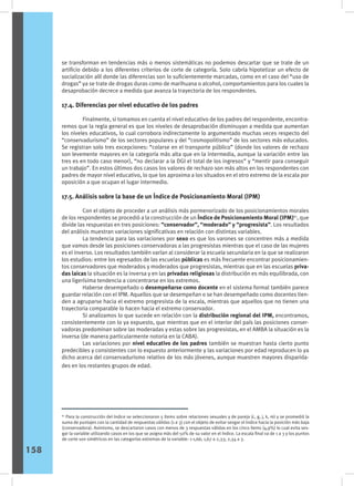 se transforman en tendencias más o menos sistemáticas no podemos descartar que se trate de un
artificio debido a los diferentes criterios de corte de categoría. Solo cabría hipotetizar un efecto de
socialización allí donde las diferencias son lo suficientemente marcadas, como en el caso del “uso de
drogas” ya se trate de drogas duras como de marihuana o alcohol, comportamientos para los cuales la
desaprobación decrece a medida que avanza la trayectoria de los respondentes.
17.4. Diferencias por nivel educativo de los padres
	 Finalmente, si tomamos en cuenta el nivel educativo de los padres del respondente, encontra-
remos que la regla general es que los niveles de desaprobación disminuyan a medida que aumentan
los niveles educativos, lo cual corrobora indirectamente lo argumentado muchas veces respecto del
“conservadurismo” de los sectores populares y del “cosmopolitismo” de los sectores más educados.
Se registran solo tres excepciones: “colarse en el transporte público” (donde los valores de rechazo
son levemente mayores en la categoría más alta que en la intermedia, aunque la variación entre las
tres es en todo caso menor), “no declarar a la DGI el total de los ingresos” y “mentir para conseguir
un trabajo”. En estos últimos dos casos los valores de rechazo son más altos en los respondentes con
padres de mayor nivel educativo, lo que los aproxima a los situados en el otro extremo de la escala por
oposición a que ocupan el lugar intermedio.
17.5. Análisis sobre la base de un Índice de Posicionamiento Moral (IPM)
	 Con el objeto de proceder a un análisis más pormenorizado de los posicionamientos morales
de los respondentes se procedió a la construcción de un Índice de Posicionamiento Moral (IPM)61
, que
divide las respuestas en tres posiciones: “conservador”, “moderado” y “progresista”. Los resultados
del análisis muestran variaciones significativas en relación con distintas variables.
	 La tendencia para las variaciones por sexo es que los varones se concentren más a medida
que vamos desde las posiciones conservadoras a las progresistas mientras que el caso de las mujeres
es el inverso. Los resultados también varían al considerar la escuela secundaria en la que se realizaron
los estudios: entre los egresados de las escuelas públicas es más frecuente encontrar posicionamien-
tos conservadores que moderados y moderados que progresistas, mientras que en las escuelas priva-
das laicas la situación es la inversa y en las privadas religiosas la distribución es más equilibrada, con
una ligerísima tendencia a concentrarse en los extremos.
	 Haberse desempeñado o desempeñarse como docente en el sistema formal también parece
guardar relación con el IPM. Aquellos que se desempeñan o se han desempeñado como docentes tien-
den a agruparse hacia el extremo progresista de la escala, mientras que aquellos que no tienen una
trayectoria comparable lo hacen hacia el extremo conservador.
	 Si analizamos lo que sucede en relación con la distribución regional del IPM, encontramos,
consistentemente con lo ya expuesto, que mientras que en el interior del país las posiciones conser-
vadoras predominan sobre las moderadas y estas sobre las progresistas, en el AMBA la situación es la
inversa (de manera particularmente notoria en la CABA).
	 Las variaciones por nivel educativo de los padres también se muestran hasta cierto punto
predecibles y consistentes con lo expuesto anteriormente y las variaciones por edad reproducen lo ya
dicho acerca del conservadurismo relativo de los más jóvenes, aunque muestren mayores disparida-
des en los restantes grupos de edad.
61
Para la construcción del índice se seleccionaron 5 ítems sobre relaciones sexuales y de pareja (c, g, j, k, m) y se promedió la
suma de puntajes con la cantidad de respuestas válidas (1 a 3) con el objeto de evitar sesgar el índice hacia la posición más baja
(conservadora). Asimismo, se descartaron casos con menos de 3 respuestas válidas en los cinco ítems (4,9%) lo cual evita ses-
gar la variable utilizando casos en los que se asigna más del 50% de su valor en el índice. La escala final va de 1 a 3 y los puntos
de corte son simétricos en las categorías extremas de la variable: 1-1,66; 1,67 a 2,33; 2,34 a 3.
158
 