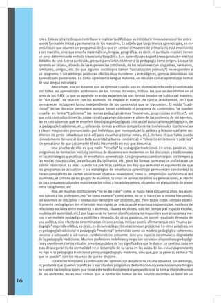 roles. Esta es otra razón que contribuye a explicar lo difícil que es introducir innovaciones en los proce-
sos de formación inicial y permanente de los maestros. Es sabido que los primeros aprendizajes, en es-
pecial esos que ocurren sin programación (ya que en verdad el maestro de primaria no está enseñando
a ser maestro, sino que enseña matemáticas, lengua, geográfica, es decir, el currículo escolar) tienen
un peso determinante en toda trayectoria biográfica. Los aprendizajes espontáneos producen efectos
dotados de una fuerza particular, porque parecieran no tener a la pedagogía como origen. Lo que se
aprende en la casa, a través de las experiencias cotidianas, de las relaciones con los padres, hermanos,
familiares, amigos, etc. (lo que algunos sociólogos llaman “socialización primaria”) no responden a
un programa, y sin embargo producen efectos muy duraderos y estratégicos, porque determinan los
aprendizajes posteriores. Es como aprender la lengua materna, en relación con el aprendizaje formal
de una lengua extranjera.
	 Ahora bien, ese rol docente que se aprende cuando uno es alumno es reforzado y confirmado
por todos los aprendizajes posteriores de los futuros docentes, incluso los que se desarrollan en el
seno de los ISFD. Lo que se aprende en estas experiencias son formas (modos de hablar del maestro,
de “dar clase”, de relación con los alumnos, de emplear el cuerpo, de ejercer la autoridad, etc.) que
permanecen incluso en forma independiente de los contenidos que se transmiten. El modo “tradi-
cional” de ser docente permanece aunque hayan cambiado el programa de contenidos. Se pueden
enseñar en forma “tradicional” las teorías pedagógicas mas “modernas, progresistas o críticas”, sin
que esta contradicción en las cosas constituya un problema en el plano de la conciencia de los agentes.
No es raro observar que se enseñen ideologías pedagógicas criticas del autoritarismo pedagógico, de
la pedagogía tradicional, etc., utilizando formas y estilos completamente tradicionales (conferencias
y clases magistrales pronunciados por individuos que monopolizan la palabra y la autoridad ante au-
ditorios de gente callada que está allí para escuchar y tomar notas, etc.). Incluso el que habla puede
cómodamente denunciar (con toda autoridad y buena conciencia) el “divorcio entre teoría y práctica”
sin percatarse de que justamente él está incurriendo en eso que denuncia.
	 Una prueba de ello es que nadie “enseña” la pedagogía tradicional. En otras palabras, los
programas de formación inicial y continua de docentes son modernos en los discursos y tradicionales
en las estrategias y prácticas de enseñanza-aprendizaje. Los programas cambian según los tiempos y
las modas conceptuales, los enfoques disciplinarios, etc., pero las formas permanecen ancladas en un
patrón tradicional. Es más: cuando las prácticas cambian (no hay que extremar el argumento de que
los programas se actualizan y las estrategias de enseñanza-aprendizaje permanecen constantes) lo
hacen como efecto de ciertas situaciones objetivas novedosas, como la composición sociocultural del
alumnado, el tamaño de los grupos de alumnos, la crisis en la relación entre las generaciones, el efecto
de los consumos culturales masivos de los niños y los adolescentes, el cambio en el equilibrio de poder
entre los géneros, etc.
	 Hoy, en muchas instituciones “no se da clase” como se hacía hace cincuenta años, los alum-
nos tutean a los profesores, no “se toma examen” como antes, no se lo hace con la misma frecuencia,
los sistemas de disciplina y producción del orden son distintos, etc. Pero todos estos cambios especí-
ficamente pedagógicos (en el sentido restringido de prácticas de enseñanza-aprendizaje, modelos de
relaciones sociales entre maestros y alumnos, rituales escolares, uso del tiempo y el espacio escolar,
modelos de autoridad, etc.) por lo general no fueron planificados y no responden a un programa y me-
nos a un modelo pedagógico explícito y deseado. En otras palabras, no son el resultado deseado de
una política, sino efecto de determinadas circunstancias. Incluso podría afirmarse que esta “nueva pe-
dagogía” es problemática, es decir, es denunciada y criticada como un problema. En otras palabras, no
es pedagogía tradicional ni pedagogía “moderna” (entendido como un modelo pedagógico coherente,
racional y adecuado a las nuevas condiciones del presente) sino una especie de simulacro degradado
de la pedagogía tradicional. Muchos profesores redefinen y negocian los viejos dispositivos pedagógi-
cos y mantienen ciertos rituales pero despojados de los significados que le daban un sentido, todo en
aras de asegurar cierta normalidad en el desarrollo de su tarea en las aulas. En las escuelas populares
no rige ni la pedagogía tradicional y ninguna pedagogía moderna, sino que, por lo general, se hace “lo
que se puede”, con los recursos de que se dispone.
	 El carácter temprano y continuado del aprendizaje del oficio no es una novedad. Sin embargo,
es probable que quienes planifican y ejecutan los programas de formación docente no siempre tengan
en cuenta las implicaciones que tiene este hecho fundamental y específico de la formación profesional
de los docentes. No es muy común que la formación formal de los futuros docentes se base en un
16
 