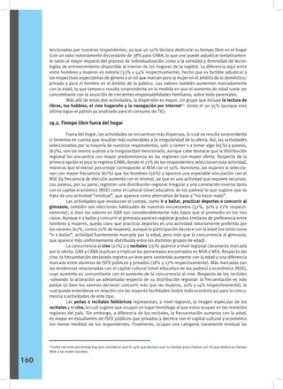 leccionadas por nuestros respondentes, ya que un 50% declara dedicarle su tiempo libre en el hogar
(con un valor notoriamente discordante de 38% para CABA, lo que uno puede adjudicar tentativamen-
te tanto al mayor impacto del proceso de individualización como a la variedad y diversidad de tecno-
logías de entretenimiento disponible al interior de los hogares de la región). La diferencia aquí entre
entre hombres y mujeres es notoria (33% y 54% respectivamente), hecho que es factible adjudicar a
las respectivas expectativas de género y al rol que marcan para la mujer en el ámbito de lo doméstico/
privado y para el hombre en el ámbito de lo público. Los valores también aumentan marcadamente
con la edad, lo que tampoco resulta sorprendente en la medida en que el aumento de edad suele ser
concomitante con la asunción de crecientes responsabilidades familiares, sobre todo parentales.
	 Más allá de estas dos actividades, la dispersión es mayor. Un grupo que incluye la lectura de
libros, los hobbies, el cine hogareño y la navegación por Internet63
ronda el 30-35% (aunque esta
última sigue el patrón ya analizado para el consumo de TIC).
19.2. Tiempo libre fuera del hogar
	 Fuera del hogar, las actividades se encuentran más dispersas, lo cual no resulta sorprendente
si tenemos en cuenta que resultan más vulnerables a la irregularidad de la oferta. Así, las actividades
seleccionadas por la mayoría de nuestros respondentes, salir a comer o a tomar algo (65%) y paseos,
(63%), son las menos sujetas a la irregularidad mencionada, aunque cabe destacar que la distribución
regional los encuentra con mayor predominancia en las regiones con mayor oferta. Respecto de la
primera opción el pico lo registra CABA, donde el 71% de los respondentes seleccionan esta actividad,
mientras que el menor porcentaje corresponde al NOA con el 59%. Asimismo, las mujeres la seleccio-
nan con mayor frecuencia (67%) que los hombres (56%) y aparece una esperable vinculación con el
NSE (la frecuencia de elección aumenta con el mismo), ya que es una actividad que requiere recursos.
Los paseos, por su parte, registran una distribución regional irregular y una correlación inversa tanto
con el capital económico (NSE) como el cultural (nivel educativo de los padres) lo que sugiere que se
trata de una actividad “residual”, que aparece como alternativa de base a “no hacer nada”.
	 Las actividades que involucran el cuerpo, como ir a bailar, practicar deportes o concurrir al
gimnasio, también son elecciones habituales de nuestros encuestados (37%, 30% y 22% respecti-
vamente), si bien los valores en GBA son considerablemente más bajos que el promedio en los tres
casos. Aunque ir a bailar y concurrir al gimnasio parecen registrar grados similares de preferencia entre
hombres y mujeres, queda claro que practicar deportes es una actividad notoriamente preferida por
los varones (67%, contra 20% de mujeres), aunque la participación decrece con la edad (no tanto como
“ir a bailar”, actividad fuertemente marcada por la edad, pero más que la concurrencia al gimnasio,
que aparece más uniformemente distribuida entre los distintos grupos de edad).
	 La concurrencia al cine (21%) o a recitales (15%) aparece a nivel regional claramente marcada
por la oferta: GBA y CABA duplican o triplican los porcentajes encontrados en NOA o NEA. Respecto del
cine, la frecuentación declarada registra un leve pero sostenido aumento con la edad y una diferencia
marcada entre alumnos de ISFD públicos y privados (18% y 27% respectivamente). Más marcadas son
las tendencias relacionadas con el capital cultural (nivel educativo de los padres) y económico (NSE),
cuyo aumento es concomitante con el aumento de la concurrencia al cine. Respecto de los recitales
-salvando la aclaración ya adelantada respecto de su distribución regional- la frecuentación es más
pareja (si bien los varones declaran concurrir más que las mujeres, 20% y 14% respectivamente), lo
cual puede entenderse en relación con las mayores facilidades (sobre todo económicas) para la concu-
rrencia a actividades de este tipo.
	 Las peñas o recitales folklóricos representan, a nivel regional, la imagen especular de los
recitales y el cine, lo cual sugiere que ocupan un lugar homólogo al que estos ocupan en las restantes
regiones del país. Sin embargo, a diferencia de los recitales, la frecuentación aumenta con la edad,
es mayor en estudiantes de ISFD públicos que privados y decrece con el capital cultural y económico
(en menor medida) de los respondentes. Finalmente, ocupan una categoría claramente residual las
64
Junto con este porcentaje hay que considerar que el 24% que declara usar su tiempo para chatear y el 1% que dedica su tiempo
libre a las redes sociales.
160
 