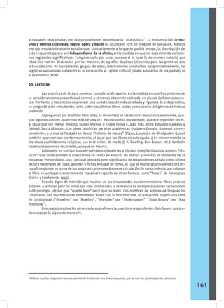 actividades relacionadas con lo que podríamos denominar la “alta cultura”. La frecuentación de mu-
seos y centros culturales, teatro, ópera y ballet no alcanza el 10% en ninguno de los casos. A estos
efectos resulta interesante señalar que, contrariamente a lo que se podría pensar, la distribución de
esta respuesta parece ser independiente de la oferta, en la medida en que no experimenta variacio-
nes regionales significativas. Tampoco varía por sexo, aunque si lo hace (y de manera notoria) por
edad: los valores declarados por los mayores de 29 años duplican (al menos para las primeras dos
actividades) los de los restantes grupos de edad, relativamente constantes. Sorprendentemente, no
registran variaciones sistemáticas ni en relación al capital cultural (nivele educativo de los padres) ni
al económico (NSE).
20. Lecturas
	 Las prácticas de lectura merecen consideración aparte, en la medida en que frecuentemente
se consideran como una actividad central -o al menos altamente valorada- en el caso de futuros docen-
tes. Por tanto, a los efectos de proveer una caracterización más detallada y rigurosa de esta práctica,
se preguntó a los estudiantes tanto sobre los últimos libros leídos como acerca del género de lectura
preferido.
	 Al preguntar por el último libro leído, la diversidad en las lecturas declaradas es enorme, aun-
que algunos autores aparezcan más de una vez. Paulo Coelho, por ejemplo, aparece repetidas veces,
al igual que (en menor medida) Isabel Allende o Felipe Pigna y, algo más atrás, Eduardo Galeano y
Gabriel García Márquez. Las obras históricas, ya sean académicas (Halperín Donghi, Romero), corres-
pondientes a lo que se ha dado en llamar “historia de masas” (Pigna, Lanata) o de divulgación (Luna)
también aparecen con cierta recurrencia, al igual que los libros de autoayuda, y en menor medida la
literatura explícitamente religiosa. Los best sellers de moda (J. K. Rowling, Dan Brown, etc.), también
hacen una aparición recurrente, aunque no masiva.
	 Asimismo, en varios casos encontramos referencias a obras o compilaciones de autores “clá-
sicos” que corresponden a colecciones en venta en kioscos de diarios y revistas al momento de la
encuesta. Por otro lado, una cantidad pequeña pero significativa de respondentes señala como última
lectura materiales de clase, apuntes o fichas en lugar de libros, lo cual se muestra consistente con cier-
tas afirmaciones en torno de los soportes contemporáneos de circulación de conocimiento que colocan
al libro en un lugar crecientemente marginal respecto de otras formas, como “haces” de fotocopias
(Corea y Lewkowicz, 1999).
	 Resulta digno de mención que muchos de los encuestados pueden mencionar libros pero no
autores, o autores pero no libros (en este último caso la referencia es siempre a autores reconocidos
o de prestigio, de los que “queda bien” decir que se leen). Los nombres de autores de lenguas no
castellanas son muchas veces deformados hasta casi lo irreconocible, lo que puede sugerir una falta
de familiaridad (“Browling” por “Rowling”, “Shespier” por “Shakespeare”, “Brad Braury” por “Ray
Bradbury”).
	 Interrogados sobre los géneros de su preferencia, nuestros respondentes distribuyen sus pre-
ferencias de la siguiente manera64
:
64
Nótese que las preguntas no necesariamente involucran una única respuesta, por lo cual los porcentajes no se suman.
161
 