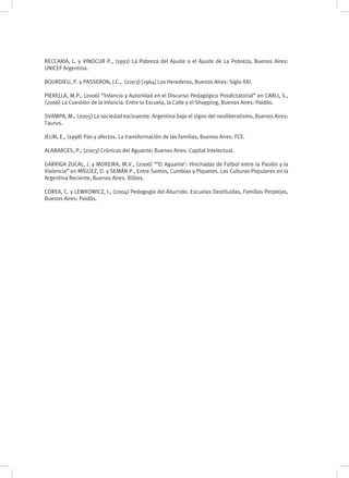 BECCARIA, L. y VINOCUR P., (1991) La Pobreza del Ajuste o el Ajuste de La Pobreza, Buenos Aires:
UNICEF Argentina.
BOURDIEU, P. y PASSERON, J.C., (2003) [1964] Los Herederos, Buenos Aires: Siglo XXI.
PIERELLA, M.P., (2006) “Infancia y Autoridad en el Discurso Pedagógico Posdictatorial” en CARLI, S.,
(2006) La Cuestión de la Infancia. Entre la Escuela, la Calle y el Shopping, Buenos Aires: Paidós.
SVAMPA, M., (2005) La sociedad excluyente. Argentina bajo el signo del neoliberalismo, Buenos Aires:
Taurus.
JELIN, E., (1998) Pan y afectos. La transformación de las familias, Buenos Aires: FCE.
ALABARCES, P., (2003) Crónicas del Aguante; Buenos Aires: Capital Intelectual.
GARRIGA ZUCAL, J. y MOREIRA, M.V., (2006) “‘El Aguante’: Hinchadas de Fútbol entre la Pasión y la
Violencia” en MÍGUEZ, D. y SEMÁN P., Entre Santos, Cumbias y Piquetes. Las Culturas Populares en la
Argentina Reciente, Buenos Aires: Biblos.
COREA, C. y LEWKOWICZ, I., (2004) Pedagogía del Aburrido. Escuelas Destituidas, Familias Perplejas,
Buenos Aires: Paidós.
 