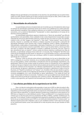 diálogo entre los aprendizajes ya incorporados en los alumnos y los aprendizajes que se quieren desa-
rrollar en el ISFD. Hacerlo supone que se tiene conciencia acerca de qué se sabe, cómo se sabe y qué
efectos tienen sobre los procesos futuros de formación docente.
	 Los aprendizajes primeros y fundamentales (en el sentido que son el fundamento sobre el que
se asientan los aprendizajes posteriores) tienen por lo menos una cualidad que los vuelve particular-
mente eficientes y duraderos. Esta cualidad se relaciona con su carácter no consciente, o parcialmente
consciente, y en su existencia liberalmente “incorporada”, es decir, depositados en el cuerpo de los
alumnos y futuros profesores.
	 Los aprendizajes espontáneos aparecen dotados de un “efecto de naturalidad” que dificulta
aprehenderlos como aprendidos. Estas cualidades le dan a estas disposiciones incorporadas una gran
capacidad de estructurar determinadas prácticas y modos de hacer las cosas en el aula. Por ejemplo,
cuando la niña o el niño “juegan a ser maestros” y “dan clase”, “toman examen”, usan la tiza y el
pizarrón, imponen su autoridad, dan órdenes y emplean esquemas de percepción y valoración del
aprendizaje (distinguen entre alumnos más o menos inteligentes, lentos y rápidos, disciplinados e
indisciplinados, responsables e irresponsables, esforzados e indolentes, etc.) no son totalmente cons-
cientes que eso que piensan y hacen es aprendido. Hacen lo que les parece obvio y natural que tiene
que hacer un maestro. No están rindiendo un examen o repitiendo una lección, sino que “hacen lo
que naturalmente hace un maestro”. Incluso cuando los futuros maestros o profesores son hijos de
docentes, su aprendizaje comienza incluso antes de ir a la escuela. Esta “endogamia” del oficio (casi
el 60% de los estudiantes de ISFD tienen un docente en su círculo familiar cercano, y este porcentaje
llega al 68% en el NOA) es otro factor que contribuye a definir el carácter decididamente precoz del
aprendizaje del “rol docente”.
	 Entonces, ¿cómo se articulan estos primeros aprendizajes con los que se desarrollan en los
ISFD? La pregunta, en un primer momento, no es normativa (también podría y debería serlo) sino fác-
tica. En otras palabras, ¿existe continuidad o contradicción entre los aprendizajes espontáneos y los
planificados? ¿Qué es lo que sucede cuando los primeros entran en contradicción con los segundos?
¿Cuáles son los que se imponen como criterios estructuradores de las prácticas de los docentes? Cuan-
do decimos “prácticas de los docentes” nos referimos específicamente a los modos de relacionarse
con los alumnos, de generar y administrar la autoridad, de producir y administrar el orden en las ins-
tituciones, de “impartir la enseñanza”, de “evaluar”, etc. El análisis crítico de esta relación es particu-
larmente necesaria cuando en los programas de formación se incluyen contenidos (teorías, enfoques,
corrientes pedagógicas, etc.) cuya normatividad se opone radicalmente a “los modos de hacer las
cosas” incorporados en forma no consciente. Tendemos a creer que el análisis de esta relación dema-
siadas veces está oscurecido por la oposición entre “práctica y teoría”. Más adelante nos volveremos
a referir a esta oposición, por lo general mal formulada y por lo tanto tan reiterada como estéril.
	 Pese a la idea de continuidad arriba apuntada, el paso por el ISFD no deja de producir efec-
tos. Al menos esto es lo que manifiesta la mayoría de los estudiantes. Por lo tanto, entre la formación
espontánea y la formación programada existe una especie de continuidad, pero se trata de dos etapas
que tienen efectos específicos. La mayoría absoluta considera que la experiencia como alumno en un
ISFD tiene un impacto en su vida individual y social y “hace una diferencia” en su trayectoria (recono-
cimiento que es más frecuente entre los estudiantes del NEA y el NOA), y también manifiesta que “la
pasa bien” en el instituto. El efecto socializador de la experiencia estudiantil se observa también en el
hecho de que la mayoría declara que el ISFD es una institución donde predomina “la buena onda”. La
absoluta mayoría parece bien integrado y solo un 14% manifiesta sentirse “como sapo de otro pozo”
en las instituciones donde cursan; esta satisfacción es más frecuente entre los que estudian en ISFD
pequeños.
/ / Necesidades de articulación
/ / Los efectos percibidos de la experiencia en los ISFD
17
 