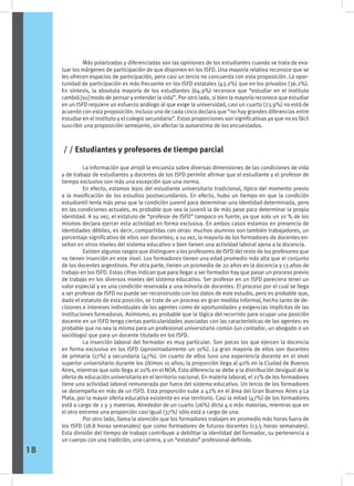 Más polarizadas y diferenciadas son las opiniones de los estudiantes cuando se trata de eva-
luar los márgenes de participación de que disponen en los ISFD. Una mayoría relativa reconoce que se
les ofrecen espacios de participación, pero casi un tercio no concuerda con esta proposición. La opor-
tunidad de participación es más frecuente en los ISFD estatales (43.2%) que en los privados (36.2%).
En síntesis, la absoluta mayoría de los estudiantes (64.9%) reconoce que “estudiar en el instituto
cambió [su] modo de pensar y entender la vida”. Por otro lado, si bien la mayoría reconoce que estudiar
en un ISFD requiere un esfuerzo análogo al que exige la universidad, casi un cuarto (23.9%) no está de
acuerdo con esta proposición. Incluso uno de cada cinco declara que “no hay grandes diferencias entre
estudiar en el instituto y el colegio secundario”. Estas proporciones son significativas ya que no es fácil
suscribir una proposición semejante, sin afectar la autoestima de los encuestados.
	 La información que arrojó la encuesta sobre diversas dimensiones de las condiciones de vida
y de trabajo de estudiantes y docentes de los ISFD permite afirmar que el estudiante y el profesor de
tiempo exclusivo son más una excepción que una norma.
	 En efecto, estamos lejos del estudiante universitario tradicional, típico del momento previo
a la masificación de los estudios postsecundarios. En efecto, hubo un tiempo en que la condición
estudiantil tenía más peso que la condición juvenil para determinar una identidad determinada, pero
en las condiciones actuales, es probable que sea la juvenil la de más peso para determinar la propia
identidad. A su vez, el estatuto de “profesor de ISFD” tampoco es fuerte, ya que solo un 10 % de los
mismos declara ejercer esta actividad en forma exclusiva. En ambos casos estamos en presencia de
identidades débiles, es decir, compartidas con otras: muchos alumnos son también trabajadores, un
porcentaje significativo de ellos son docentes; a su vez, la mayoría de los formadores de docentes en-
señan en otros niveles del sistema educativo o bien tienen una actividad laboral ajena a la docencia.
	 Existen algunos rasgos que distinguen a los profesores de ISFD del resto de los profesores que
no tienen inserción en este nivel. Los formadores tienen una edad promedio más alta que el conjunto
de los docentes argentinos. Por otra parte, tienen un promedio de 20 años en la docencia y 13 años de
trabajo en los ISFD. Estas cifras indican que para llegar a ser formador hay que pasar un proceso previo
de trabajo en los diversos niveles del sistema educativo. Ser profesor en un ISFD pareciera tener un
valor especial y es una condición reservada a una minoría de docentes. El proceso por el cual se llega
a ser profesor de ISFD no puede ser reconstruido con los datos de este estudio, pero es probable que,
dado el estatuto de esta posición, se trate de un proceso en gran medida informal, hecho tanto de de-
cisiones e intereses individuales de los agentes como de oportunidades y exigencias implícitas de las
instituciones formadoras. Asimismo, es probable que la lógica del recorrido para ocupar una posición
docente en un ISFD tenga ciertas particularidades asociadas con las características de los agentes: es
probable que no sea la misma para un profesional universitario común (un contador, un abogado o un
sociólogo) que para un docente titulado en los ISFD.
	 La inserción laboral del formador es muy particular. Son pocos los que ejercen la docencia
en forma exclusiva en los ISFD (aproximadamente un 10%). La gran mayoría de ellos son docentes
de primaria (17%) y secundaria (47%). Un cuarto de ellos tuvo una experiencia docente en el nivel
superior universitario durante los últimos 10 años; la proporción llega al 40% en la Ciudad de Buenos
Aires, mientras que solo llega al 20% en el NOA. Esta diferencia se debe a la distribución desigual de la
oferta de educación universitaria en el territorio nacional. En materia laboral, el 21% de los formadores
tiene una actividad laboral remunerada por fuera del sistema educativo. Un tercio de los formadores
se desempeña en más de un ISFD. Esta proporción sube a 42% en el área del Gran Buenos Aires y La
Plata, por la mayor oferta educativa existente en ese territorio. Casi la mitad (47%) de los formadores
está a cargo de 2 y 3 materias. Alrededor de un cuarto (26%) dicta 4 o más materias, mientras que en
el otro extremo una proporción casi igual (37%) sólo está a cargo de una.
	 Por otro lado, llama la atención que los formadores trabajen en promedio más horas fuera de
los ISFD (18.8 horas semanales) que como formadores de futuros docentes (13.5 horas semanales).
Esta división del tiempo de trabajo contribuye a debilitar la identidad del formador, su pertenencia a
un cuerpo con una tradición, una carrera, y un “estatuto” profesional definido.
/ / Estudiantes y profesores de tiempo parcial
18
 