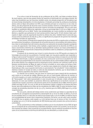 Si se mira el nivel de formación de los profesores de los ISFD, casi todos acreditan títulos
de nivel superior, pero los que poseen títulos de maestría y/o doctorado son una exigua minoría. Así
como hay estudiantes que son docentes, también existe una elevada proporción de formadores que
al mismo tiempo desempeñan el rol de estudiantes. El elevado porcentaje de profesores/estudiantes
atenta contra la figura del profesor de ISFD cuya actividad principal es la docencia en ese nivel. En
efecto, una alta proporción de docentes está cursando estudios mientras se desempeña en los ISFD.
Un 35% de ellos realiza estudios de educación superior (incluidos los postgrados). Pero en este rubro
también se manifiestan diferencias regionales, ya que el porcentaje baja a 25% en la CABA y sube al
54% en el NOA (42% en el NEA). Tienen más probabilidades de cursar estudios los profesores más
jóvenes y aquellos que pertenecen al nivel socioeconómico bajo (40%). El 83% declara haber parti-
cipado en algún curso de capacitación durante los últimos dos años. También llama la atención que,
incluso entre los profesores de más de 55 años, es significativa la proporción de quienes han realizado
actividades formales de capacitación.
	 De esta manera, el tiempo de la mayoría de los docentes de ISFD se reparte entre su trabajo en
las instituciones formadoras, el desempeño de la función docente en otros ámbitos del sistema educa-
tivo o bien en actividades fuera del sistema educativo y la realización de estudios de grado o postgrado
y cursos de capacitación. Este tiempo activo múltiple y segmentado de los docentes de ISFD es una
marca característica distintiva de su identidad. Queda pendiente analizar con mayor profundidad las
implicaciones de este esquema de compromisos simultáneos sobre la calidad de su propia experiencia
laboral y formativa.
	 El estatuto de los alumnos que cursan la carrera docente en los ISFD guarda una especie de
homología estructural con sus profesores. En primer lugar, son muy pocos aquellos que responden a
la figura tradicional del “estudiante” como ocupación exclusiva que estaba en la base de una identidad
social bien determinada. La figura prototípica de esta construcción social era el estudiante de clase
alta o media que predominaba en los claustros universitarios de las universidades públicas argentinas
de los años sesenta. Esa categoría social se constituyó en actor colectivo casi universal a partir de los
famosos acontecimientos de Mayo de 1968 en Francia (y también en otros países de Europa y Amé-
rica). Se trataba de un estudiante “full time”, en muchos casos alejado de su familia de origen (pero
financiado por ella), cuya ocupación dominante era precisamente “ser estudiante”. Estas condiciones
objetivas estaban en la base de todo un estilo de vida estudiantil, bohemio, que se desarrollaba en
espacios urbanos específicos (los barrios universitarios).
	 En relación con lo anterior, hay que tener en cuenta que la gran mayoría de los estudiantes
está inserta en el mercado de trabajo. Mientras que casi un cuarto puede calificarse de inactivo, el
53% está ocupado y un cuarto manifestó que está buscando trabajo. Es probable que esta condición
de “desocupado” esté sobre-representada en esta encuesta por el indicador simple utilizado para
detectarla. En este caso también se presentan diferencias significativas en el territorio nacional. La
condición de ocupado caracteriza a dos terceras partes de los estudiantes de la CABA, mientras que en
el NEA solo llega al 39%. A su vez, el 18% de los estudiantes trabaja o trabajó en el sistema educativo
formal, pero esta experiencia es típica de los estudiantes de CABA y GBA. En estos territorios lo por-
centajes de estudiantes/docentes son de 31 y 27%, mientras que en el NOA y NEA bajan al 4 y al 9%
respectivamente.
	 Por otra parte, además del trabajo existen otras condiciones que limitan la capacidad de los
estudiantes de consagrarse exclusivamente al desempeño de su rol en los ISFD. En efecto, el 15% de
los encuestados tiene 30 o más años de edad (el porcentaje sube a 21% en el GBA) y la edad se asocia
con la probabilidad de asumir otros compromisos familiares. De hecho, uno de cada cuatro estudian-
tes de ISFD vive en pareja o está casado y un 20% declara tener por lo menos un hijo. A lo anterior
se agrega que un 6.3 % de los estudiantes de ISFD declara que está cursando otra carrera terciaria o
universitaria.
	 De las características arriba señaladas se deduce que en los estudiantes de los ISFD (al igual
que en la mayoría de los universitarios) la identidad estudiantil convive con la juvenil, con la que pro-
vee el puesto de trabajo o bien la posición en la propia familia. Hoy la condición estudiantil en muchos
casos no es la dominante en términos de definición de una identidad y un estilo de vida.
19
 