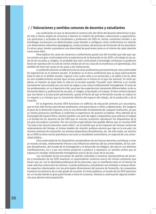 Las condiciones en que se desarrolla la construcción del oficio del docente determinan el gra-
do más o menos amplio de consenso o disenso en materia de actitudes, valoraciones y expectativas.
Las posiciones y actitudes de estudiantes y profesores de ISFD en ciertas cuestiones tienden a ser
homólogas (consenso) y en determinados casos tienden a configurar cierto conformismo en relación
con dimensiones relevantes (pedagógicas, institucionales, del proceso de formación de los docentes).
En otros casos, tiende a prevalecer una diversidad de posiciones tanto en el interior de cada colectivo
como entre ellos.
	 Para explicar los casos de consenso y conformismo quizás sea útil recordar que más que rup-
tura existe una gran continuidad entre la experiencia de la formación en los ISFD y el trabajo en las au-
las de las escuelas y colegios. Es probable que esta continuidad u homología constituya un poderoso
factor de reproducción no solo de ciertos modos de ver las cosas de la enseñanza y el aprendizaje, sino
también de hacer las cosas en las aulas y las instituciones.
	 La profesión docente se diferencia de las otras profesiones precisamente por esta continuidad
de experiencias en el sistema escolar. El profesor es el único profesional que se pasa prácticamente
toda la vida en el ámbito escolar: ingresa a los cuatro años a un preescolar y se jubila a los 65 años
en otro establecimiento escolar (que incluso puede ser el mismo en el que fue alumno). En otras pa-
labras, el maestro se pasa toda su vida en la escuela (usando “escuela” para referirse a un mundo
fuertemente estructurado por una serie de reglas y una cultura relativamente homogénea). El resto de
los profesionales, en su trayectoria vital, pasa por dos experiencias claramente diferenciadas: la de su
formación básica y profesional (la escuela, el colegio, la facultad) y el trabajo. Si bien vivimos tiempos
que nos llevan a la educación permanente, queda el hecho de que la formación escolar se realiza en
un espacio y un tiempo que es claramente distinto del espacio del trabajo, de la producción y de la
creación.
	 En la Argentina muchos ISFD funcionan en edificios de educación primaria y/o secundaria,
que no han sido hechos para formar profesores, sino para educar a niños y adolescentes. Sin exagerar
el peso de la dimensión espacial, esta es una dimensión fundamental de cualquier institución, ya que
su misma presencia contribuye a conformar la experiencia de quienes la habitan. Pero además de la
homología del espacio físico, existen también una serie de reglas y dispositivos que ordenan el trabajo
y el tiempo de los alumnos de los ISFD que en muchas ocasiones reproducen los dispositivos de la
escuela secundaria y primaria. Por eso muchos especialistas han podido afirmar que en muchos ISFD
“se trata a los futuros docentes como niños”, en el sentido que se les imponen las mismas rutinas de
ordenamiento del tiempo, el mismo modelo de relación profesor-alumno que rige en la escuela, los
mismos sistemas de evaluación, los mismos dispositivos disciplinarios, etc. De este modo, ser alumno
de un ISFD no tiene mucho parentesco con la de un estudiante universitario, en especial de una univer-
sidad pública.
	 Esta continuidad de los dispositivos socializadores de los futuros docentes contribuye a crear
un mundo cerrado, relativamente inmune a las influencias externas (de las universidades, de los cam-
pos disciplinarios, del mundo de la investigación y el desarrollo tecnológico, del arte en sus distintas
manifestaciones, etc.) y por eso mismo propenso a producir y reproducir un sentido común que se
expresa en miradas relativamente homogéneas acerca de las cosas de la escuela.
	 Los resultados de las encuestas de opinión realizadas a muestras representativas de docen-
tes y estudiantes de los ISFD muestran un sorprendente consenso acerca de ciertas cuestiones que
tienen que ver con la identidad profesional de los docentes, que se manifiesta tanto en el interior de
cada colectivo como entre los mismos. Cuando profesores y estudiantes son invitados a evaluar distin-
tos aspectos relacionados con las principales dimensiones del proceso de formación, las respuestas
muestran la existencia de un alto grado de acuerdo. En otras palabras, el mundo de los ISFD pareciera
ser un mundo donde en gran parte tiende a reinar el consenso. Veamos a continuación algunas eviden-
cias que abonan esta proposición.
/ / Valoraciones y sentidos comunes de docentes y estudiantes
20
 