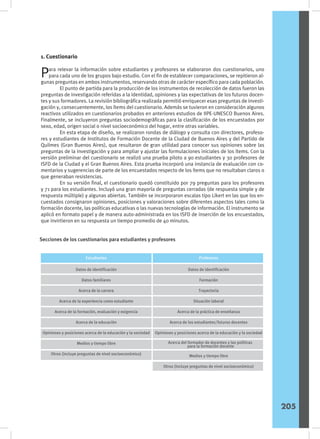 1. Cuestionario
Para relevar la información sobre estudiantes y profesores se elaboraron dos cuestionarios, uno
para cada uno de los grupos bajo estudio. Con el fin de establecer comparaciones, se repitieron al-
gunas preguntas en ambos instrumentos, reservando otras de carácter específico para cada población.
	 El punto de partida para la producción de los instrumentos de recolección de datos fueron las
preguntas de investigación referidas a la identidad, opiniones y las expectativas de los futuros docen-
tes y sus formadores. La revisión bibliográfica realizada permitió enriquecer esas preguntas de investi-
gación y, consecuentemente, los ítems del cuestionario. Además se tuvieron en consideración algunos
reactivos utilizados en cuestionarios probados en anteriores estudios de IIPE-UNESCO Buenos Aires.
Finalmente, se incluyeron preguntas sociodemográficas para la clasificación de los encuestados por
sexo, edad, origen social o nivel socioeconómico del hogar, entre otras variables.
	 En esta etapa de diseño, se realizaron rondas de diálogo y consulta con directores, profeso-
res y estudiantes de Institutos de Formación Docente de la Ciudad de Buenos Aires y del Partido de
Quilmes (Gran Buenos Aires), que resultaron de gran utilidad para conocer sus opiniones sobre las
preguntas de la investigación y para ampliar y ajustar las formulaciones iniciales de los ítems. Con la
versión preliminar del cuestionario se realizó una prueba piloto a 90 estudiantes y 30 profesores de
ISFD de la Ciudad y el Gran Buenos Aires. Esta prueba incorporó una instancia de evaluación con co-
mentarios y sugerencias de parte de los encuestados respecto de los ítems que no resultaban claros o
que generaban resistencias.
	 En su versión final, el cuestionario quedó constituido por 79 preguntas para los profesores
y 71 para los estudiantes. Incluyó una gran mayoría de preguntas cerradas (de respuesta simple y de
respuesta múltiple) y algunas abiertas. También se incorporaron escalas tipo Likert en las que los en-
cuestados consignaron opiniones, posiciones y valoraciones sobre diferentes aspectos tales como la
formación docente, las políticas educativas o las nuevas tecnologías de información. El instrumento se
aplicó en formato papel y de manera auto-administrada en los ISFD de inserción de los encuestados,
que invirtieron en su respuesta un tiempo promedio de 40 minutos.
Secciones de los cuestionarios para estudiantes y profesores
Sexo
Datos de identificación
Datos familiares
Acerca de la carrera
Acerca de la experiencia como estudiante
Acerca de la formación, evaluación y exigencia
Acerca de la educación
Opiniones y posiciones acerca de la educación y la sociedad
Medios y tiempo libre
Otros (incluye preguntas de nivel socioeconómico)
Datos de identificación
Formación
Trayectoria
Situación laboral
Acerca de la práctica de enseñanza
Acerca de los estudiantes/futuros docentes
Opiniones y posiciones acerca de la educación y la sociedad
Estudiantes Profesores
Acerca del formador de docentes y las políticas
para la formación docente
Medios y tiempo libre
Otros (incluye preguntas de nivel socioeconómico)
205
 