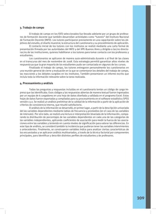 3. Trabajo de campo
	 El trabajo de campo en los ISFD seleccionados fue llevado adelante por un grupo de profeso-
res de formación docente que también desarrollan actividades como “tutores” del Instituto Nacional
de Formación Docente (INFD). Los tutores participaron previamente en una capacitación sobre los ob-
jetivos del estudio, el diseño muestral, la estructura del cuestionario y su procedimiento de aplicación.
	 El contacto inicial de los tutores con los institutos se realizó mediante una carta formal de
presentación firmada por las autoridades del INFD y del IIPE-Buenos Aires y dirigida a las/os directo-
ras/es de las instituciones, quienes habilitaron a los tutores para tomar contacto con los profesores y
estudiantes.
	 Los cuestionarios se aplicaron de manera auto-administrada durante o al final de las clases
en el transcurso del mes de noviembre de 2008. Esta estrategia permitió garantizar altos niveles de
respuesta ya que la gran mayoría de los estudiantes pudo ser contactada en algunos de los cursos.
	 Finalizado el trabajo de campo, los tutores entregaron personalmente los cuestionarios en
una reunión general de cierre y evaluación en la que se comentaron los detalles del trabajo de campo,
las reacciones y los debates surgidos en los institutos. También presentaron un informe escrito que
incluía toda la información relevante sobre la tarea realizada.
4. Procesamiento y análisis
	 Todas las preguntas y respuestas incluidas en el cuestionario tenían un código de carga im-
preso que las identificaba. Esos códigos y las respuestas abiertas de manera textual fueron ingresados
por un equipo de 6 cargadores en una hoja de datos diseñada y validada en el programa Excel. Estas
hojas de datos fueron exportadas y compiladas para su procesamiento en el software estadístico SPSS
versión 13.0. Se realizó un análisis preliminar de la calidad de la información a partir de la aplicación de
criterios de consistencia interna, que resultó satisfactorio.
	 El análisis de la información se desarrolló, en primer lugar, a partir de la descripción univariada
del las variables dependientes mediante tablas de frecuencia y promedios (en el caso de las variables
de intervalo). Por otro lado, se realizó una lectura e interpretación bivariada de la información, compa-
rando la distribución de porcentajes de las variables dependientes en cada una de las categorías de
las variables independientes, aplicando coeficientes de asociación para medir la fuerza de las asocia-
ciones entre las variables y teniendo en cuenta niveles de significación para valorar las diferencias. En
este tipo de análisis, se consideró también la incidencia que pudieran tener las variables intervinientes
o antecedentes. Finalmente, se construyeron variables índice para analizar ciertas características de
los encuestados y se aplicaron análisis multivariados, a través de la técnica factorial por componentes
principales, para identificar y describir distintos perfiles de estudiantes y de profesores.
209
 