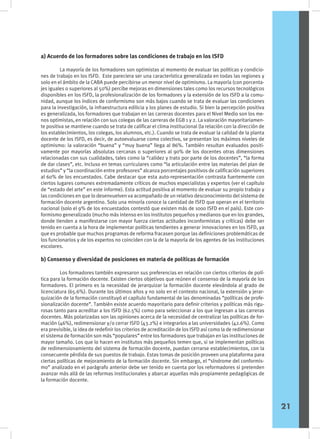 a) Acuerdo de los formadores sobre las condiciones de trabajo en los ISFD
	 La mayoría de los formadores son optimistas al momento de evaluar las políticas y condicio-
nes de trabajo en los ISFD. Este pareciera ser una característica generalizada en todas las regiones y
solo en el ámbito de la CABA puede percibirse un menor nivel de optimismo. La mayoría (con porcenta-
jes iguales o superiores al 50%) percibe mejoras en dimensiones tales como los recursos tecnológicos
disponibles en los ISFD, la profesionalización de los formadores y la extensión de los ISFD a la comu-
nidad, aunque los índices de conformismo son más bajos cuando se trata de evaluar las condiciones
para la investigación, la infraestructura edilicia y los planes de estudio. Si bien la percepción positiva
es generalizada, los formadores que trabajan en las carreras docentes para el Nivel Medio son los me-
nos optimistas, en relación con sus colegas de las carreras de EGB 1 y 2. La valoración mayoritariamen-
te positiva se mantiene cuando se trata de calificar el clima institucional (la relación con la dirección de
los establecimientos, los colegas, los alumnos, etc.). Cuando se trata de evaluar la calidad de la planta
docente de los ISFD, es decir, de autoevaluarse como colectivo, se presentan los máximos niveles de
optimismo: la valoración “buena” y “muy buena” llega al 86%. También resultan evaluados positi-
vamente por mayorías absolutas cercanas o superiores al 90% de los docentes otras dimensiones
relacionadas con sus cualidades, tales como la “calidez y trato por parte de los docentes”, “la forma
de dar clases”, etc. Incluso en temas curriculares como “la articulación entre las materias del plan de
estudios” y “la coordinación entre profesores” alcanza porcentajes positivos de calificación superiores
al 60% de los encuestados. Cabe destacar que esta auto-representación contrasta fuertemente con
ciertos lugares comunes extremadamente críticos de muchos especialistas y expertos (ver el capítulo
de “estado del arte” en este informe). Esta actitud positiva al momento de evaluar su propio trabajo y
las condiciones en que lo desenvuelven va acompañado de un relativo desconocimiento del sistema de
formación docente argentino. Solo una minoría conoce la cantidad de ISFD que operan en el territorio
nacional (solo el 9% de los encuestados contestó que existen más de 1000 ISFD en el país). Este con-
formismo generalizado (mucho más intenso en los institutos pequeños y medianos que en los grandes,
donde tienden a manifestarse con mayor fuerza ciertas actitudes inconformistas y críticas) debe ser
tenido en cuenta a la hora de implementar políticas tendientes a generar innovaciones en los ISFD, ya
que es probable que muchos programas de reforma fracasen porque las definiciones problemáticas de
los funcionarios y de los expertos no coinciden con la de la mayoría de los agentes de las instituciones
escolares.
b) Consenso y diversidad de posiciones en materia de políticas de formación
	 Los formadores también expresaron sus preferencias en relación con ciertos criterios de polí-
tica para la formación docente. Existen ciertos objetivos que reúnen el consenso de la mayoría de los
formadores. El primero es la necesidad de jerarquizar la formación docente elevándola al grado de
licenciatura (65.6%). Durante los últimos años y no solo en el contexto nacional, la extensión y jerar-
quización de la formación constituyó el capítulo fundamental de las denominadas “políticas de profe-
sionalización docente”. También existe acuerdo mayoritario para definir criterios y políticas más rigu-
rosas tanto para acreditar a los ISFD (62.5%) como para seleccionar a los que ingresan a las carreras
docentes. Más polarizadas son las opiniones acerca de la necesidad de centralizar las políticas de for-
mación (46%), redimensionar y/o cerrar ISFD (43.2%) e integrarlos a las universidades (42.6%). Como
era previsible, la idea de redefinir los criterios de acreditación de los ISFD así como la de redimensionar
el sistema de formación son más “populares” entre los formadores que trabajan en las instituciones de
mayor tamaño. Los que lo hacen en institutos más pequeños temen que, si se implementan políticas
de redimensionamiento del sistema de formación docente, puedan cerrarse establecimientos, con la
consecuente pérdida de sus puestos de trabajo. Estas tomas de posición proveen una plataforma para
ciertas políticas de mejoramiento de la formación docente. Sin embargo, el “síndrome del conformis-
mo” analizado en el parágrafo anterior debe ser tenido en cuenta por los reformadores si pretenden
avanzar más allá de las reformas institucionales y abarcar aquellas más propiamente pedagógicas de
la formación docente.
21
 