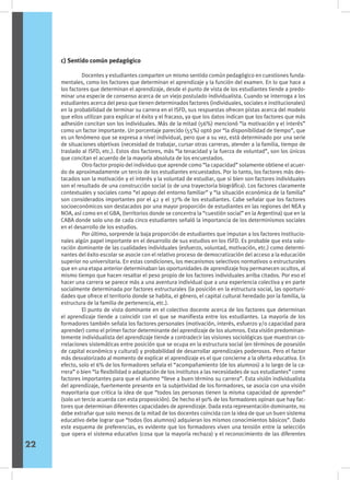 c) Sentido común pedagógico
	 Docentes y estudiantes comparten un mismo sentido común pedagógico en cuestiones funda-
mentales, como los factores que determinan el aprendizaje y la función del examen. En lo que hace a
los factores que determinan el aprendizaje, desde el punto de vista de los estudiantes tiende a predo-
minar una especie de consenso acerca de un viejo postulado individualista. Cuando se interroga a los
estudiantes acerca del peso que tienen determinados factores (individuales, sociales e institucionales)
en la probabilidad de terminar su carrera en el ISFD, sus respuestas ofrecen pistas acerca del modelo
que ellos utilizan para explicar el éxito y el fracaso, ya que los datos indican que los factores que más
adhesión concitan son los individuales. Más de la mitad (56%) mencionó “la motivación y el interés”
como un factor importante. Un porcentaje parecido (55%) optó por “la disponibilidad de tiempo”, que
es un fenómeno que se expresa a nivel individual, pero que a su vez, está determinado por una serie
de situaciones objetivas (necesidad de trabajar, cursar otras carreras, atender a la familia, tiempo de
traslado al ISFD, etc.). Estos dos factores, más “la tenacidad y la fuerza de voluntad”, son los únicos
que concitan el acuerdo de la mayoría absoluta de los encuestados.
	 Otro factor propio del individuo que aprende como “la capacidad” solamente obtiene el acuer-
do de aproximadamente un tercio de los estudiantes encuestados. Por lo tanto, los factores más des-
tacados son la motivación y el interés y la voluntad de estudiar, que si bien son factores individuales
son el resultado de una construcción social (o de una trayectoria biográfica). Los factores claramente
contextuales y sociales como “el apoyo del entorno familiar” y “la situación económica de la familia”
son considerados importantes por el 42 y el 37% de los estudiantes. Cabe señalar que los factores
socioeconómicos son destacados por una mayor proporción de estudiantes en las regiones del NEA y
NOA, así como en el GBA, (territorios donde se concentra la “cuestión social” en la Argentina) que en la
CABA donde solo uno de cada cinco estudiantes señaló la importancia de los determinismos sociales
en el desarrollo de los estudios.
	 Por último, sorprende la baja proporción de estudiantes que imputan a los factores institucio-
nales algún papel importante en el desarrollo de sus estudios en los ISFD. Es probable que esta valo-
ración dominante de las cualidades individuales (esfuerzo, voluntad, motivación, etc.) como determi-
nantes del éxito escolar se asocie con el relativo proceso de democratización del acceso a la educación
superior no universitaria. En estas condiciones, los mecanismos selectivos normativos o estructurales
que en una etapa anterior determinaban las oportunidades de aprendizaje hoy permanecen ocultos, al
mismo tiempo que hacen resaltar el peso propio de los factores individuales arriba citados. Por eso el
hacer una carrera se parece más a una aventura individual que a una experiencia colectiva y en parte
socialmente determinada por factores estructurales (la posición en la estructura social, las oportuni-
dades que ofrece el territorio donde se habita, el género, el capital cultural heredado por la familia, la
estructura de la familia de pertenencia, etc.).
	 El punto de vista dominante en el colectivo docente acerca de los factores que determinan
el aprendizaje tiende a coincidir con el que se manifiesta entre los estudiantes. La mayoría de los
formadores también señala los factores personales (motivación, interés, esfuerzo y/o capacidad para
aprender) como el primer factor determinante del aprendizaje de los alumnos. Esta visión predominan-
temente individualista del aprendizaje tiende a contradecir las visiones sociológicas que muestran co-
rrelaciones sistemáticas entre posición que se ocupa en la estructura social (en términos de posesión
de capital económico y cultural) y probabilidad de desarrollar aprendizajes poderosos. Pero el factor
más desvalorizado al momento de explicar el aprendizaje es el que concierne a la oferta educativa. En
efecto, solo el 6% de los formadores señala el “acompañamiento (de los alumnos) a lo largo de la ca-
rrera” o bien “la flexibilidad o adaptación de los institutos a las necesidades de sus estudiantes” como
factores importantes para que el alumno “lleve a buen término su carrera”. Esta visión individualista
del aprendizaje, fuertemente presente en la subjetividad de los formadores, se asocia con una visión
mayoritaria que critica la idea de que “todos las personas tienen la misma capacidad de aprender”
(solo un tercio acuerda con esta proposición). De hecho el 90% de los formadores opinan que hay fac-
tores que determinan diferentes capacidades de aprendizaje. Dada esta representación dominante, no
debe extrañar que solo menos de la mitad de los docentes coincida con la idea de que un buen sistema
educativo debe lograr que “todos (los alumnos) adquieran los mismos conocimientos básicos”. Dado
este esquema de preferencias, es evidente que los formadores viven una tensión entre la selección
que opera el sistema educativo (cosa que la mayoría rechaza) y el reconocimiento de las diferentes
22
 