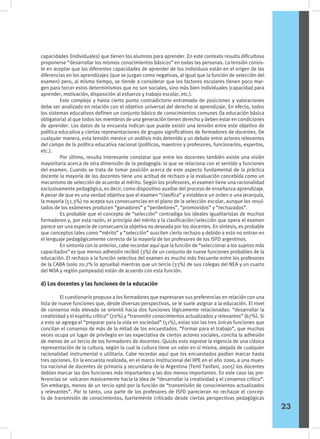 capacidades (individuales) que tienen los alumnos para aprender. En este contexto resulta dificultoso
proponerse “desarrollar los mismos conocimientos básicos” en todas las personas. La tensión consis-
te en aceptar que las diferentes capacidades de aprender de los individuos están en el origen de las
diferencias en los aprendizajes (que se juzgan como negativas, al igual que la función de selección del
examen) pero, al mismo tiempo, se tiende a considerar que los factores escolares tienen poco mar-
gen para torcer estos determinismos que no son sociales, sino más bien individuales (capacidad para
aprender, motivación, disposición al esfuerzo y trabajo escolar, etc.).
	 Este complejo y hasta cierto punto contradictorio entramado de posiciones y valoraciones
debe ser analizado en relación con el objetivo universal del derecho al aprendizaje. En efecto, todos
los sistemas educativos definen un conjunto básico de conocimientos comunes (la educación básica
obligatoria) al que todos los miembros de una generación tienen derecho y deben estar en condiciones
de aprender. Los datos de la encuesta indican que puede existir una tensión entre este objetivo de
política educativa y ciertas representaciones de grupos significativos de formadores de docentes. De
cualquier manera, esta tensión merece un análisis más detenido y un debate entre actores relevantes
del campo de la política educativa nacional (políticos, maestros y profesores, funcionarios, expertos,
etc.).
	 Por último, resulta interesante constatar que entre los docentes también existe una visión
mayoritaria acerca de otra dimensión de la pedagogía: la que se relaciona con el sentido y funciones
del examen. Cuando se trata de tomar posición acerca de este aspecto fundamental de la práctica
docente la mayoría de los docentes tiene una actitud de rechazo a la evaluación concebida como un
mecanismo de selección de acuerdo al mérito. Según los profesores, el examen tiene una racionalidad
exclusivamente pedagógica, es decir, como dispositivo auxiliar del proceso de enseñanza-aprendizaje.
A pesar de que es una verdad objetiva que el examen “clasifica” y establece un orden o una jerarquía,
la mayoría (51.3%) no acepta sus consecuencias en el plano de la selección escolar, aunque los resul-
tados de los exámenes producen “ganadores” y “perdedores”, “promovidos” y “rechazados”.
	 Es probable que el concepto de “selección” contradiga los ideales igualitaristas de muchos
formadores y, por esta razón, el principio del mérito y la clasificación/selección que opera el examen
parece ser una especie de consecuencia objetiva no deseada por los docentes. En síntesis, es probable
que conceptos tales como “mérito” y “selección” susciten cierto rechazo y debido a esto no entran en
el lenguaje pedagógicamente correcto de la mayoría de los profesores de los ISFD argentinos.
	 En sintonía con lo anterior, cabe recordar aquí que la función de “seleccionar a los sujetos más
capacitados” es que menos adhesión recibió (3%) de un conjunto de nueve funciones probables de la
educación. El rechazo a la función selectiva del examen es mucho más frecuente entre los profesores
de la CABA (solo 20.7% lo aprueba) mientras que un tercio (33%) de sus colegas del NEA y un cuarto
del NOA y región pampeada) están de acuerdo con esta función.
d) Los docentes y las funciones de la educación
	 El cuestionario propuso a los formadores que expresaran sus preferencias en relación con una
lista de nueve funciones que, desde diversas perspectivas, se le suele asignar a la educación. El nivel
de consenso más elevado se orientó hacia dos funciones lógicamente relacionadas: “desarrollar la
creatividad y el espíritu crítico” (70%) y “transmitir conocimientos actualizados y relevantes” (67%). Si
a esto se agrega el “preparar para la vida en sociedad” (51%), estas son las tres únicas funciones que
concitan el consenso de más de la mitad de los encuestados. “Formar para el trabajo”, que muchas
veces ocupa un lugar de privilegio en las expectativa de ciertos actores sociales, concita la adhesión
de menos de un tercio de los formadores de docentes. Quizás esto exprese la vigencia de una clásica
representación de la cultura, según la cual la cultura tiene un valor en sí misma, alejada de cualquier
racionalidad instrumental o utilitaria. Cabe recordar aquí que los encuestados podían marcar hasta
tres opciones. En la encuesta realizada, en el marco institucional del IIPE en el año 2000, a una mues-
tra nacional de docentes de primaria y secundaria de la Argentina (Tenti Fanfani, 2005) los docentes
debían marcar las dos funciones más importantes y las dos menos importantes. En este caso las pre-
ferencias se volcaron masivamente hacia la idea de “desarrollar la creatividad y el consenso crítico”.
Sin embargo, menos de un tercio optó por la función de “transmisión de conocimientos actualizados
y relevantes”. Por lo tanto, una parte de los profesores de ISFD parecieran no rechazar el concep-
to de transmisión de conocimientos, fuertemente criticado desde ciertas perspectivas pedagógicas
23
 