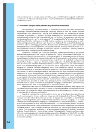 e) Conformismo y dispersión de preferencias y referentes intelectuales
	 La mayoría de los estudiantes de ISFD se identifican con autores destacados del campo de
la psicología del aprendizaje tales como Piaget y Vigotsky. Además de estos dos autores, aparecen
frecuentes menciones a Paulo Freire. Luego de estos nombres aparece una constelación de autores
nacionales, varios de ellos (J.C. Tedesco o D. Filmus, por ejemplo) más relacionados con los enfoques
sociológicos de la educación. Si se trata de identificarse con corrientes de pensamiento educativo, las
menciones más frecuentes son “el constructivismo”, “la pedagogía crítica” y “la teoría del aprendizaje
significativo”. Entre los profesores de los ISFD tiende a manifestarse la misma estructura de prefe-
rencias, con ligeras variantes. En este caso, el autor más citado es Freire, pero se trata de solo 150
formadores sobre un total de 744 encuestados. El resto declara identificarse con una gran variedad de
autores de diversos campos disciplinarios, la mayoría de ellos de la psicología educacional. Esto no de-
bería sorprender, dado que la psicología es la disciplina que más ha contribuido a iluminar y alimentar
el desarrollo de las estrategias y técnicas de aprendizaje.
	 Los autores y corrientes más citados por estudiantes y docentes constituyen un indicador de
la influencia dominante de las dos “ciencias de la educación” clásicas: la Psicología y la Sociología. Por
otra parte, tanto docentes como estudiantes mencionan una serie de autores y corrientes no siempre
compatibles y de la más diversa procedencia disciplinaria. En este caso, las configuraciones teóricas
más reconocidas tienen la misma matriz que orienta a los profesores de los ISFD, lo cual es normal
dada la influencia que se espera que ellos ejerzan sobre sus propios estudiantes. Los docentes de la
etapa de construcción del Estado moderno constituían un cuerpo integrado y no solo consciente de su
misión social, sino también equipado con una formación que les proporcionaba sólidas herramientas
pedagógicas y didácticas, bastante homogéneas. Hoy la situación parecería ser otra. A la multiplica-
ción de los sentidos de su actividad profesional se agrega una cierta dispersión en las orientaciones
conceptuales y en las herramientas pedagógicas que orientan sus prácticas. Es difícil afirmar que todos
los docentes, se formen donde se formen, poseen un paquete básico de instrumentos para solucionar
problemas en el aula. Lo que sí parecieran compartir es una especie de sentido común genérico, que
se expresa en términos discursivos en una serie de proposiciones relativas a su oficio, en los factores
del aprendizaje, etc. que no reconocen una matriz disciplinaria coherente y explícita. La mayoría de las
veces este consenso alrededor de ciertas ideas “pedagógicamente correctas” se expresan mediante
la identificación de autores y corrientes de pensamiento pedagógico contemporáneo con contenidos y
límites imprecisos tales como “la pedagogía crítica”, “el constructivismo”, etc.
	 Es probable que la estructura y el contenido de las preferencias expresadas tenga algo que ver
con el estatuto del conocimiento pedagógico, aunque el cuestionario no es el instrumento adecuado
para resolver este enigma. Más allá del consenso alrededor de un grupo de autores y corrientes apare-
ce una dispersión de referentes intelectuales.
	 Cuando se mencionan las corrientes teóricas con las que se identifican, el constructivismo y
sus diversas expresiones tiende a predominar incluso sobre la “pedagogía de la liberación” liderada
por Paulo Freire. En materia de teorías, solo la mitad de los docentes encuestados se identificó con
alguna corriente. Es probable que los profesionales que no tienen formación pedagógica no se hayan
sentido autorizados a responder a una pregunta que no se relaciona con su formación básica. Esta ato-
mización de las preferencias en el marco de una adhesión a un “constructivismo genérico” quizás no
sea patrimonio exclusivo del campo profesional docente. En otros campos profesionales y académicos
(tanto en el derecho como en las ciencias sociales y humanas, por ejemplo) es probable que ocurra
lo mismo. Pero lo que llama la atención es la heterogeneidad disciplinaria (Psicología, Sociología,
Didáctica, Filosofía, Didáctica y Teorías del Aprendizaje, Política y Gestión Educativa, etc.) extrema de
referentes conceptuales que orientan su mirada y sus prácticas. Este plano se “interfecta” con el de
la variedad de orientaciones teóricas y epistemológicas implicadas en las corrientes citadas por los
docentes encuestados.
24
contemporáneas. Esto en principio resulta alentador, ya que es difícil imaginar que pueda contribuirse
a la formación de individuos críticos y creativos sin una contemporánea apropiación de una determi-
nada herencia cultural.
 