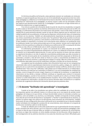 En términos de política de formación, estas opiniones merecen ser analizadas con cierta pro-
fundidad, en especial aquella que tiene que ver con el rol subordinado que parecieran tener los conte-
nidos pedagógicos y didácticos en la formación de los futuros docentes. Antes de lanzarse a imaginar
programas de “valorización de la pedagogía” es preciso conocer cuales son las principales razones
que explican esta desvalorización relativa de “lo pedagógico” justamente en el lugar donde estos co-
nocimientos debería tener un papel protagónico.
	 Si se mira la cuestión de la formación desde el punto de vista de los estudiantes, la mayoría
de ellos evalúa en términos positivos las distintas dimensiones de la oferta educativa de los ISFD. Sin
embargo, el conformismo desciende en las instituciones más grandes. Como se dijo arriba, el grado de
satisfacción es particularmente elevado cuando se trata de valorar aspectos que se relacionan con la
calidad académica de sus profesores, el trato que les dispensan, la forma de dar clase y el compromiso
que tienen con los alumnos. También son abrumadoramente mayoritarias las opiniones de acuerdo
con ciertas características de la oferta curricular como “los prácticos” (68.4% de acuerdo) y la articula-
ción entre materias teóricas y prácticas, tema donde el conformismo trepa al 82% de los encuestados.
Si bien también es mayoritario, el acuerdo con la articulación entre materias y la coordinación entre
los profesores tiende a ser menos pronunciado que en el caso anterior. Incluso casi la mitad (48.5%)
evalúa en términos positivos la calidad de la infraestructura edilicia de los ISFD. La evaluación de estos
aspectos es más crítica en el NOA donde solo el 18.8% comparte esta opinión.
	 El conformismo generalizado en cuanto a la evaluación de la oferta educativa de los ISFD
preanuncia una actitud mayoritariamente satisfactoria en cuanto a la calidad de la formación recibida
en relación con el desempeño laboral docente. En este caso los alumnos no hacen más que valorizar
su experiencia formativa y con ella el capital de conocimientos profesionales que ellos acumulan en
los ISFD. Casi dos terceras partes de los estudiantes siente que está bien preparado en términos de
contenidos a enseñar y más del 60% siente lo mismo en cuanto a conocimientos de Didáctica y de
Psicología de los futuros alumnos y capacidad para trabajar en equipo. Más de la mitad se siente con
conocimientos adecuados acerca de las condiciones culturales y sociales de sus futuros alumnos.
	 Los aspectos que los estudiantes evalúan más críticamente tienen que ver con competencias
relacionales tales como la capacidad para relacionarse con alumnos, padres, colegas, etc. (opinión ne-
gativa de casi un cuarto de los encuestados) y la capacidad de manejar conflictos, donde casi un tercio
manifestó estar “mal o muy mal” calificados. Cabe señalar que el trabajo docente es un trabajo típica-
mente relacional, de modo que los contenidos y la Didáctica, si no van acompañados de competencias
sociales, corren el riesgo de no tener ningún impacto en la calidad de la enseñanza. La capacidad de
relacionarse con los demás y manejar conflictos constituye un requisito para construir la necesaria
autoridad pedagógica, suscitar en los alumnos el interés y la pasión por la cultura y al mismo tiempo
construir un orden democrático en los establecimientos escolares. Por lo tanto, mejorar la formación
de las competencias relacionales o sociales de los futuros docentes debe constituirse en un objetivo
prioritario de la agenda de reforma de la formación docente para los próximos años.
	 Cuando se les pide a los estudiantes que opinen sobre las cualidades de un buen docente,
las respuestas aportan una adhesión masiva a un discurso que ya es una especie de sentido común
pedagógico de la época en la que vivimos. Un buen docente debe conocer el contenido a enseñar y su
didáctica, como así también a sus alumnos y sus demandas. También corresponde al mismo paradig-
ma la idea de que la función del docente es “acompañar” y “facilitar” el aprendizaje de los alumnos. Lo
anterior no supone negar sino valorar el rol del docente como transmisor de conocimientos. También
forma parte de esta configuración discursiva la afirmación de la necesidad de que el docente también
realice actividades de investigación y producción de conocimientos, tesis reiterada en la mayoría de
los discursos normativos sobre el rol del docente.
	 A modo de reflexión para la discusión puede decirse que la generalización de esta represen-
tación normativa del oficio docente, que en lo esencial es propia del pensamiento pedagógico clási-
co (salvo la idea de que el docente debe ser también un investigador y productor de conocimientos,
que tiene un origen más reciente), en cierta medida contrasta con los discursos críticos basados en
las investigaciones de las prácticas docentes en las aulas (los docentes que tienen dificultades para
/ / El docente “facilitador del aprendizaje” e investigador
26
 