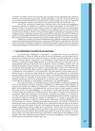 “entender” la realidad concreta de los alumnos, que encuentran muchas dificultades para adecuar la
enseñanza a las características particulares -sociales, psicológicas o culturales- de los aprendices, que
no encuentran el modo de motivarlos e interesarlos por la cultura escolar, que no están en condiciones
de hacer investigación y producir conocimientos -en el sentido más clásico de la expresión-, etc.
	 Una vez más, corresponde resaltar aquí, el desfase clásico entre los discursos pedagógicos
normativos explícitos y la realidad de las prácticas de enseñanza-aprendizaje. En este sentido, lo im-
portante no está en los resultados que arroja la encuesta, los cuales podrían darse por descontados,
sino que aquello que queda sin explicar es la distancia entre la adhesión masiva a un marco normativo
ylasprácticasnosiempreconformesconloqueelmismosugiere.Esprobablequelarespuestaaestein-
terrogante pase por responder a preguntas que van más allá de lo valorativo y normativo (el “deber ser”
deldocente).Estasobliganaidentificarlascondicionesmateriales(competenciasefectivasdelosdocen-
tes)einstitucionales(recursosyregulaciones)quehacenposibleelpasode“lonormativo”alopráctico.
	 Eldéficitreconocidoporunaproporciónsignificativadeestudiantesenmateriadecompetencias
sociales efectivamente desarrolladas durante su paso por los ISFD apunta a esta dirección. Del mismo
modo, las conocidas debilidades y “pobrezas” institucionales también conspiran contra una realización
efectivadelparadigmanormativodeloficioqueconcitalaadhesiónmayoritariadelosfuturosdocentes.
	 Las denominadas “habilidades”, “capacidades” o “competencias” sociales son particular-
mente importantes en todos los oficios del sector de servicios personales y son particularmente im-
portantes en la enseñanza ya que los docentes trabajan en relación. Para desempeñar bien su trabajo
necesitan más que nadie la “cooperación” de los estudiantes. Desde siempre se afirmó que la auto-
ridad es un componente imprescindible del éxito de un buen docente que es un adulto que tiene una
responsabilidad particular en la relación con sus alumnos. Esta no es simétrica, es decir, no es una
relación entre iguales en todos los planos. Lo es en algunos que son recíprocos: el docente debe creer
en el alumno como este debe creer en el primero. Con el respeto pasa lo mismo. Pero el docente, para
cumplir con su rol específico, debe conquistar la legitimidad del alumno quien debe reconocer en él a
un portador de “cultura legítima” y a un representante del interés general. El alumno debe estar con-
vencido de que su maestro tiene algo valioso que transmitirle, que se corresponde con su bienestar
presente y futuro y que, por lo tanto, merece ser escuchado y sus veredictos (en materia de evaluación,
por ejemplo) deben ser valorados. Al mismo tiempo, el maestro es el que tiene la responsabilidad de
organizar y gestionar el proceso de aprendizaje de sus alumnos y para cumplir eficazmente con este
rol, necesita ser reconocido, en otras palabras, necesita poseer una autoridad legítima.
	 Gran parte del respeto y la autoridad que goza el docente debe ser producida y reproducida
por él. En las condiciones actuales, conquistar la autoridad es un desafío para cualquier docente, en
especial, para aquellos que trabajan con adolescentes y jóvenes. Los cambios en los equilibrios de
poder entre las generaciones y la multiplicación de culturas por franja de edad complica el proceso
de producción de la autoridad pedagógica. En este contexto, resulta particularmente necesario que
el docente posea las competencias sociales necesarias para producir el respeto y reconocimiento de
sus alumnos. Saber cómo relacionarse con los alumnos, sus familias, sus colegas, etc. se convierte en
un “saber” particularmente estratégico, lo mismo que las habilidades comunicacionales y expresivas.
Así, mantener relaciones cordiales, de confianza y credibilidad en un contexto en que profesores y
estudiantes son diferentes en más de un sentido (gustos, preferencias culturales, ideológicas, orien-
taciones vitales, etc.) requiere cualidades personales muy particulares. Por otro lado, en contextos de
escolarización masiva, la motivación y el interés por el conocimiento escolar por parte de los alumnos
no puede darse por descontado. El docente, en la mayoría de los casos, debe constituirse en un mo-
tivador, un generador de interés y pasión por el conocimiento. Tanto los alumnos como los docentes
deben encontrar un difícil equilibrio entre lo que ofrece la experiencia escolar y lo que se aprende en
otros ámbitos de la vida social (la cultura juvenil extraescolar). Por lo tanto, “los docentes (...) no pue-
den ya contar con un fuerte ajuste previo de las expectativas” y están cada vez más obligados a “com-
prometer más y más netamente su personalidad en las relaciones pedagógicas a fin de conquistar un
público que ya no les pertenece” (Dubet, 2009: 209).
	
/ / Las habilidades sociales de los docentes
27
 