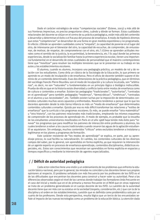 Dado el carácter estratégico de estas “competencias sociales” (Esteve, 2003) y más allá de
sus fronteras imprecisas, es preciso preguntarse cómo, cuándo y dónde se forman. Estas cualidades
relacionales del docente se sitúan en el centro de su práctica pedagógica, están más allá del contenido
a desarrollar y determinan el éxito o el fracaso del proceso de enseñanza. A modo de hipótesis diremos
que estas “competencias” se desarrollan de una forma en gran medida espontánea y no programada.
En efecto: ¿Dónde se aprenden cualidades como la “empatía”, la capacidad de ponerse en el lugar del
otro, de interesarse por el bienestar del otro, la capacidad de escuchar, de comprender, de entusias-
mar, de motivar, de respetar, de comprometerse con el otro, etc.? ¿Cómo se aprenden actitudes mo-
rales como el sentido de la justicia, la ecuanimidad, la benevolencia, etc.? Es aquí donde las primeras
experiencias, desde la socialización familiar hasta la primera experiencia escolar, tienen una importan-
cia fundamental en el desarrollo de estas cualidades de personalidad que el maestro contemporáneo
tiene que “movilizar” para resolver las múltiples tensiones que se le presentan en su trabajo en las
aulas y los establecimientos escolares.
	 El alumno, cuando es alumno, incorpora una pedagogía práctica, un modelo de rol y de re-
lación con los estudiantes. Como diría un clásico de la Sociología de la Educación, lo que primero se
aprende es un modo de inculpación o de enseñanza. Pero el oficio de docente también supone el do-
minio de un contenido determinado. Esas dos dimensiones de la práctica pedagógica, que en términos
del sociólogo francés Pierre Bourdieu son el modo de inculpación y la cultura inculcada, son “arbitra-
rias”, es decir, no son “naturales” o fundamentadas en un principio lógico o biológico indiscutible.
Prueba de ello es que en la historia existe diversidad y conflicto tanto entre modos de enseñanza como
de cultura o contenidos a enseñar. Existen las pedagogías “tradicionales”, “autoritarias”, “centradas
en el aprendizaje” pero también pedagogías “modernas”, “democráticas”, “simétricas”, “centradas
en el alumno y sus necesidades”, etc. También existen luchas por la imposición de determinados con-
tenidos culturales muchas veces opuestos y enfrentados. Nosotros tendemos a pensar que lo que los
docentes aprenden desde la más tierna infancia es más un “modo de enseñanza” que determinados
contenidos culturales a enseñar. Quizás por eso es más difícil transformar las relaciones y “estilos de
enseñanza” que la currícula o los programas escolares. Es más, se puede enseñar “otra matemática”
u “otra historia”, con los patrones relacionales más tradicionales, empleando los mismos esquemas
de comprensión de los procesos de aprendizaje etc. A modo de ejemplo, es probable que la revuelta
de los estudiantes universitarios movilizados en Paris en el año 1968 haya tenido más éxito para “re-
novar” los programas que para modificar los patrones de interacción entre profesores y alumnos, los
cuales tendieron a volver a los cauces tradicionales cuando cesaron las aguas de la agitación estudian-
til se aquietaron. Sin embargo, muchos contenidos “críticos” antes excluidos tendieron a instalarse y
legitimarse en los planes y programas de formación.
	 Este carácter resistente de “los modos de aprendizaje” se explica, en parte, por su apren-
dizaje precoz, lo cual facilita su naturalización. En cambio, los contenidos culturales de los diversos
campos del saber, por lo general, son aprendidos en forma explícita, ya que requieren la intervención
de un agente experto en procesos de enseñanza-aprendizaje, contenidos disciplinarios, didácticas es-
peciales, etc. Estos son conocimientos que necesitan ser aprendidos en forma explícita en espacios y
tiempos específicos y mediante la intervención de agentes especializados.
	 Cada actor colectivo tiene una visión y un ordenamiento de los problemas que enfrenta la edu-
cación básica nacional, pero por lo general, las miradas no coinciden y los docentes tienen sus propias
opiniones al respecto. El problema señalado con más frecuencia por los profesores de los ISFD es el
de las dificultades que encuentran los docentes para construir y hacer valer su autoridad. Pese a las
diferencias observadas según el nivel de las carreras donde trabajan los formadores (más frecuente en
el caso del inicial y medio que en el de primaria y menos frecuente en el NOA que en otras regiones)
se trata de un problema generalizado en el cuerpo docente de los ISFD. La cuestión de la autoridad
docente tiene que ver más con su estatus en la sociedad (respeto, consideración, etc.) que con la de la
disciplina y el orden en los establecimientos, cuestión que es definida como problemática solo por un
cuarto de los profesores. Desde esta perspectiva, resulta lógico que un tercio de los encuestados se-
ñale al impacto de las nuevas tecnologías como un problema de la educación básica. La atención dada
/ / Déficit de autoridad pedagógica
28
 