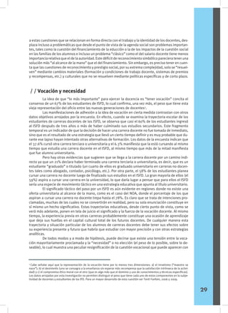 a estas cuestiones que se relacionan en forma directa con el trabajo y la identidad de los docentes, des-
plaza incluso a problemáticas que desde el punto de vista de la agenda social son problemas importan-
tes, tales como la cuestión del financiamiento de la educción o la de los impactos de la cuestión social
en las familias de los alumnos e incluso un problema “clásico” como el del salario docente tiene menos
importancia relativa que el de la autoridad. Este déficit de reconocimiento simbólico pareciera tener una
solución más “al alcance de la mano” que el del financiamiento. Sin embargo, es preciso tener en cuen-
ta que las cuestiones de reconocimiento y prestigio social, por su extrema complejidad, solo se “resuel-
ven” mediante cambios materiales (formación y condiciones de trabajo docente, sistemas de premios
y recompensas, etc.) y culturales que no se resuelven mediante políticas específicas y de corto plazo.
	 La idea de que “lo más importante” para ejercer la docencia es “tener vocación” concita el
consenso de un 67% de los estudiantes de ISFD, lo cual confirma, una vez más, el peso que tiene esta
vieja representación del oficio entre las nuevas generaciones de docentes3
.
	 Las manifestaciones de adhesión a la idea de vocación en cierta medida contrastan con otros
datos objetivos arrojados por la encuesta. En efecto, cuando se examina la trayectoria escolar de los
estudiantes de carreras docentes de los ISFD, se observa que casi el 60% de los estudiantes ingresó
al ISFD después de tres años o más de haber culminado sus estudios secundarios. Este fragmento
temporal es un indicador de que la decisión de hacer una carrera docente no fue tomada de inmediato,
sino que es el resultado de una estrategia que llevó un cierto tiempo definir y es muy probable que du-
rante ese lapso hayan intentado otras alternativas de formación. Los datos de la encuesta indican que
el 37.6% cursó otra carrera terciara o universitaria y el 6.3% manifiesta que la está cursando al mismo
tiempo que estudia una carrera docente en el ISFD, al mismo tiempo que más de la mitad manifiesta
que fue alumno universitario.
	 Pero hay otras evidencias que sugieren que se llega a la carrera docente por un camino indi-
recto ya que un 21% declara haber terminado una carrera terciaria o universitaria, es decir, que es un
estudiante “graduado” o titulado (un cuarto de ellos es graduado universitario en carreras no docen-
tes tales como abogado, contador, psicólogo, etc.). Por otra parte, el 58% de los estudiantes planea
cursar una carrera no docente luego de finalizado sus estudios en el ISFD. La gran mayoría de ellos (el
59%) aspira a cursar una carrera en la universidad, lo que daría lugar a pensar que para ellos el ISFD
sería una especie de movimiento táctico en una estrategia educativa que apunta al título universitario.
	 El significado táctico del paso por un ISFD es aún evidente en regiones donde no existe una
oferta universitaria al alcance de la mano, como es el caso del NOA, donde el porcentaje de los que
aspiran a cursar una carrera no docente trepa hasta el 78%. Es claro que se trata de intenciones pro-
clamadas, muchas de las cuales no se convertirán en realidad, pero su sola enunciación constituye en
sí mismo un hecho significativo. Estas trayectorias educativas, desde cierto punto de vista, como se
verá más adelante, ponen en tela de juicio el significado y la fuerza de la vocación docente. Al mismo
tiempo, la experiencia previa en otras carreras probablemente constituye una ocasión de aprendizaje
que deja sus huellas en el capital cultural total de los futuros docentes. De cualquier manera esta
trayectoria y situación particular de los alumnos de carreras docentes debe tener sus efectos sobre
su experiencia presente y futura que habría que estudiar con mayor precisión y con otras estrategias
analíticas.
	 De todos modos y a modo de hipótesis, puede decirse que existe una tensión entre la voca-
ción mayoritariamente proclamada y la “necesidad” o no elección (el peso de lo posible, sobre lo de-
seable), lo cual muestra una peculiar resignificación de la cuestión vocacional que puede aparecer con
/ / Vocación y necesidad
3
Cabe señalar aquí que la representación de la vocación tiene por lo menos tres dimensiones: a) el innatismo (“maestro se
nace”); b) el desinterés (uno se consagra a la enseñanza sin esperar más recompensa que la satisfacción intrínseca de la activi-
dad) y c) el compromiso ético moral con el otro (que es algo más que el dominio y uso de conocimientos y técnicas específicas).
Los datos arrojados por esta investigación no permiten distinguir el peso que tiene cada uno de estos componentes en la subje-
tividad de docentes y estudiantes de los IFD. Para un mayor desarrollo de esta cuestión ver Tenti Fanfani, 2006 y 2009.
29
 