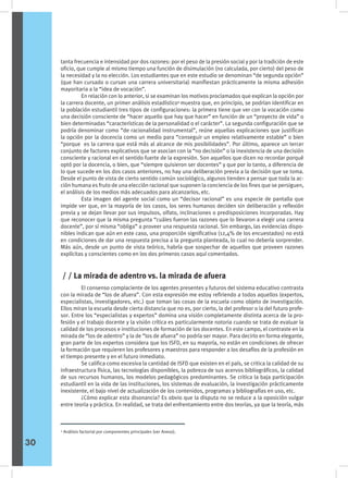 tanta frecuencia e intensidad por dos razones: por el peso de la presión social y por la tradición de este
oficio, que cumple al mismo tiempo una función de disimulación (no calculada, por cierto) del peso de
la necesidad y la no elección. Los estudiantes que en este estudio se denominan “de segunda opción”
(que han cursado o cursan una carrera universitaria) manifiestan prácticamente la misma adhesión
mayoritaria a la “idea de vocación”.
	 En relación con lo anterior, si se examinan los motivos proclamados que explican la opción por
la carrera docente, un primer análisis estadístico4
muestra que, en principio, se podrían identificar en
la población estudiantil tres tipos de configuraciones: la primera tiene que ver con la vocación como
una decisión consciente de “hacer aquello que hay que hacer” en función de un “proyecto de vida” o
bien determinadas “características de la personalidad o el carácter”. La segunda configuración que se
podría denominar como “de racionalidad instrumental”, reúne aquellas explicaciones que justifican
la opción por la docencia como un medio para “conseguir un empleo relativamente estable” o bien
“porque es la carrera que está más al alcance de mis posibilidades”. Por último, aparece un tercer
conjunto de factores explicativos que se asocian con la “no decisión” o la inexistencia de una decisión
consciente y racional en el sentido fuerte de la expresión. Son aquellos que dicen no recordar porqué
optó por la docencia, o bien, que “siempre quisieron ser docentes” y que por lo tanto, a diferencia de
lo que sucede en los dos casos anteriores, no hay una deliberación previa a la decisión que se toma.
Desde el punto de vista de cierto sentido común sociológico, algunos tienden a pensar que toda la ac-
ción humana es fruto de una elección racional que suponen la conciencia de los fines que se persiguen,
el análisis de los medios más adecuados para alcanzarlos, etc.
	 Esta imagen del agente social como un “decisor racional” es una especie de pantalla que
impide ver que, en la mayoría de los casos, los seres humanos deciden sin deliberación y reflexión
previa y se dejan llevar por sus impulsos, olfato, inclinaciones o predisposiciones incorporadas. Hay
que reconocer que la misma pregunta “cuáles fueron las razones que lo llevaron a elegir una carrera
docente”, por sí misma “obliga” a proveer una respuesta racional. Sin embargo, las evidencias dispo-
nibles indican que aún en este caso, una proporción significativa (12,4% de los encuestados) no está
en condiciones de dar una respuesta precisa a la pregunta planteada, lo cual no debería sorprender.
Más aún, desde un punto de vista teórico, habría que sospechar de aquellos que proveen razones
explícitas y conscientes como en los dos primeros casos aquí comentados.
	 El consenso complaciente de los agentes presentes y futuros del sistema educativo contrasta
con la mirada de “los de afuera”. Con esta expresión me estoy refiriendo a todos aquellos (expertos,
especialistas, investigadores, etc.) que toman las cosas de la escuela como objeto de investigación.
Ellos miran la escuela desde cierta distancia que no es, por cierto, la del profesor o la del futuro profe-
sor. Entre los “especialistas y expertos” domina una visión completamente distinta acerca de la pro-
fesión y el trabajo docente y la visión crítica es particularmente notoria cuando se trata de evaluar la
calidad de los procesos e instituciones de formación de los docentes. En este campo, el contraste en la
mirada de “los de adentro” y la de “los de afuera” no podría ser mayor. Para decirlo en forma elegante,
gran parte de los expertos considera que los ISFD, en su mayoría, no están en condiciones de ofrecer
la formación que requieren los profesores y maestros para responder a los desafíos de la profesión en
el tiempo presente y en el futuro inmediato.
	 Se califica como excesiva la cantidad de ISFD que existen en el país, se critica la calidad de su
infraestructura física, las tecnologías disponibles, la pobreza de sus acervos bibliográficos, la calidad
de sus recursos humanos, los modelos pedagógicos predominantes. Se critica la baja participación
estudiantil en la vida de las instituciones, los sistemas de evaluación, la investigación prácticamente
inexistente, el bajo nivel de actualización de los contenidos, programas y bibliografías en uso, etc.
	 ¿Cómo explicar esta disonancia? Es obvio que la disputa no se reduce a la oposición vulgar
entre teoría y práctica. En realidad, se trata del enfrentamiento entre dos teorías, ya que la teoría, más
/ / La mirada de adentro vs. la mirada de afuera
30
4
Análisis factorial por componentes principales (ver Anexo).
 