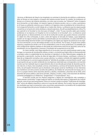 técnicos; el Ministerio de Salud o los hospitales no controlan la formación de médicos y enfermeros,
ellos se forman en otro espacio, el espacio del sistema escolar formal. En cambio, los profesores se
forman en el interior del sistema educativo y en este caso no existe una “distancia” entre el espacio
de la formación y el del trabajo. Un maestro ingresa al sistema escolar a los 4 o 5 años y permanece
en él hasta su jubilación mientras que el médico o el ingeniero viven el problema de la transición en-
tre la etapa de formación y la del trabajo de un modo más intenso. La distancia que los separa puede
convertirse en la fuente de ciertos desfases o desarticulaciones. De allí la probabilidad de la crítica (“lo
que aprendí en la Facultad no me sirve para el trabajo”, o bien “lo que necesito saber para resolver
problemas en la empresa o el hospital no me lo enseñaron en la Facultad”, etc.). La distancia social
puede generar un distanciamiento vis à vis de la institución escolar que puede entonces convertirse
en objeto de crítica anticipada, es decir, antes del ingreso al mercado de trabajo, cuyas demandas
pueden ser de alguna manera percibidas o pronosticadas por los estudiantes. La cultura del ISFD y la
cultura del trabajo docente tienden a ser homogénea y las reglas que regulan las prácticas en los espa-
cios de la formación y en los del trabajo tienden a ser las mismas. Por lo tanto, el ajuste entre ambos
espacios y experiencias tiende a ser no tan problemático como en otras profesiones. Es probable que
esta configuración objetiva explique el alto grado de conformismo tanto de los docentes como de los
estudiantes con los dispositivos, procesos y resultados de la experiencia en los ISFD.
	 En cierto sentido, esta larga experiencia en la escuela, que dura prácticamente toda la vida,
da lugar a un proceso de socialización exitoso, es decir, un proceso que logra influir en forma profunda
y duradera sobre la subjetividad de los docentes al reproducir en ellos determinadas categorías de
percepción y apreciación, muchas de ellas de larga data. Al mismo tiempo, contribuye a construir la
base de su integración normativa como cuerpo colectivo. La unidad y cohesión del magisterio también
se ve facilitada por la conciencia generalizada de “pérdida de prestigio y reconocimiento social” y por
la percepción de que no están recibiendo las recompensas materiales que corresponden a la inversión
escolar que han realizado (que es especialmente alta en ese elevado porcentaje de docentes que tie-
nen más de un titulo y han estudiado carreras universitarias y carreras de formación docente). Por lo
tanto, las principales tensiones que lo atraviesan como grupo social se manifiestan en las relaciones
que mantienen con otros actores sociales (los políticos, los medios de comunicación de masas, etc.) y
no en su propio interior (entre docentes jóvenes y adultos, estudiantes y docentes de los ISFD, entre
docentes del sector público y del sector privado, urbanos y rurales, o bien, entre docentes de distintas
corrientes pedagógicas y/o didácticas, “progresistas” y “conservadores”, etc.).
	 A menudo sucede que las mejores preguntas y objetos de investigación más complejos y
“teóricamente construidos” surgen luego de realizar un estudio descriptivo o exploratorio de carácter
general, como el que aquí presentamos. Esto es lo normal cuando no existen “tradiciones de investiga-
ción” acerca de objetos específicos como es el caso de este informe. Por lo tanto, hay que considerar
los resultados que aquí se presentan como una primera aproximación a la temática de la subjetividad
de los protagonistas del proceso formativo de futuros docentes.
32
 