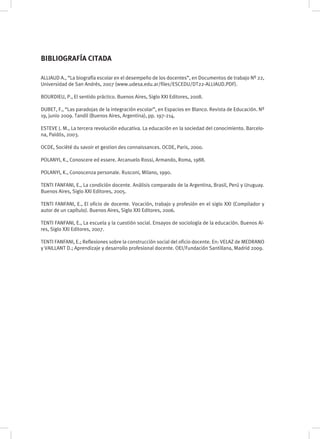 ALLIAUD A., “La biografía escolar en el desempeño de los docentes”, en Documentos de trabajo Nº 22,
Universidad de San Andrés, 2007 (www.udesa.edu.ar/files/ESCEDU/DT22-ALLIAUD.PDF).
BOURDIEU, P., El sentido práctico. Buenos Aires, Siglo XXI Editores, 2008.
DUBET, F., “Las paradojas de la integración escolar”, en Espacios en Blanco. Revista de Educación. Nº
19, junio 2009. Tandil (Buenos Aires, Argentina), pp. 197-214.
ESTEVE J. M., La tercera revolución educativa. La educación en la sociedad del conocimiento. Barcelo-
na, Paidós, 2003.
OCDE, Société du savoir et gestion des connaissances. OCDE, Paris, 2000.
POLANYI, K., Conoscere ed essere. Arcanuelo Rossi, Armando, Roma, 1988.
POLANYI, K., Conoscenza personale. Rusconi, Milano, 1990.
TENTI FANFANI, E., La condición docente. Análisis comparado de la Argentina, Brasil, Perú y Uruguay.
Buenos Aires, Siglo XXI Editores, 2005.
TENTI FANFANI, E., El oficio de docente. Vocación, trabajo y profesión en el siglo XXI (Compilador y
autor de un capítulo). Buenos Aires, Siglo XXI Editores, 2006.
TENTI FANFANI, E., La escuela y la cuestión social. Ensayos de sociología de la educación. Buenos Ai-
res, Siglo XXI Editores, 2007.
TENTI FANFANI, E.; Reflexiones sobre la construcción social del oficio docente. En: VELAZ de MEDRANO
y VAILLANT D.; Aprendizaje y desarrollo profesional docente. OEI/Fundación Santillana, Madrid 2009.
BIBLIOGRAFÍA CITADA
 
