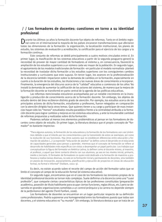 Durante los últimos 30 años la formación docente fue objeto de reformas. Tanto en el ámbito regio-
nal como en el internacional la mayoría de los países encararon transformaciones que afectaron
todas las dimensiones de la formación: la organización, la localización institucional, los planes de
estudio, los sistemas de evaluación y acreditación, la certificación para el ejercicio de los cargos y la
formación continua.
	 Este conjunto de reformas se debió principalmente a cuatro motivos vinculados entre sí. En
primer lugar, la masificación de los sistemas educativos a partir de la segunda posguerra generó la
necesidad de proveer de mayor cantidad de formadores al sistema y, en consecuencia, favoreció la
ampliación de los estudios superiores a un número cada vez mayor de la población. En segundo lugar,
el agotamiento de los modelos tradicionales de formación –en particular el modelo normalista- planteó
la necesidad de trasladar dicha formación a los estudios superiores con los consiguientes cambios
institucionales y curriculares que esto supuso. En tercer lugar, los avances en la profesionalización
de la docencia también impactaron sobre la demanda de cambios en la formación, especialmente en
cuanto a la duración de los estudios, las titulaciones y las nuevas áreas de conocimiento a incorporar.
Finalmente, la emergencia del discurso acerca de la “calidad” educativa a comienzos de los años ‘80
instaló la demanda de aumentar la calificación de los actores del sistema, de manera que la mejora de
la formación docente se transformó en parte central de la agenda de las políticas educativas.
	 Las reformas mencionadas estuvieron acompañadas por un notable crecimiento en la inves-
tigación y producción de conocimiento acerca de la formación docente. Sin embargo, los objetos de
estudio dentro del área recibieron distinto grado de atención. Por ejemplo, los estudios acerca de los
principales actores de dicha formación, estudiantes y profesores, fueron relegados en comparación
con la atención dirigida hacia otros temas. Que quienes tienen a su cargo y participan de esas instan-
cias hayan sido los “menos” estudiados resulta paradójico frente a la centralidad atribuida a la forma-
ción docente para lograr cambios y mejoras en los sistemas educativos, y ante la innumerable cantidad
de reformas propuestas y realizadas sobre dicha formación.
	 Podemos señalar al menos tres elementos problemáticos al pensar en los formadores de do-
centes como objeto de estudio. En primer lugar, la literatura destaca que el propio concepto de “for-
mador” es bastante impreciso:
/ / Los formadores de docentes: cuestiones en torno a su identidad
profesional
“Para algunos autores, la formación de los educadores y la formación de los formadores son casi sinóni-
mos debido a que el interés por los conocimientos y por la transmisión de estos se asemejan, así como
la evolución de sus funciones. Hay otros autores que no establecen diferencias entre educación y for-
mación de adultos (…) La expresión “educación de adultos” se define como el desarrollo en el educando
de capacidades generales para pensar y aprender, mientras que el concepto de formación se refiere al
desarrollo de habilidades más específicas con vistas a desempeñar un papel particular. Los trabajos que
conceptualizan la figura del formador en América Latina, lo definen como al docente mismo, al maestro,
al profesor, a aquel que tiene contacto directo con sus alumnos, ya sea en los niveles inicial, primario,
medio o terciario. El formador de formadores es quien está dedicado a la formación de maestros y pro-
fesores y realiza tareas diversas, no solo en la formación inicial y permanente de docentes, sino también
en planes de innovación, asesoramiento, planificación y ejecución de proyectos en áreas de educación
formal, no formal e informal” (Vaillant, 2002: 9).
	 Es decir, no existe acuerdo sobre el recorte del campo de acción del formador salvo que se
limite el concepto al campo de la educación formal (el sistema educativo).
	 En segundo lugar, encontramos que en el caso de los formadores las tensiones propias de la
identidad profesional docente se tornan más complejas. Suele definirse a la docencia como una “cuasi
profesión”, que comparte ciertas características típicas de las profesiones constituidas (preparación
académica, posesión de título habilitante para ocupar ciertas funciones, reglas éticas, etc.) pero se de-
sarrolla en grandes organizaciones sometidas a un control jerárquico y la carrera no depende siempre
de la performance del agente (Tenti Fanfani, 2006).
	 Los formadores de docentes se encuentran en un lugar particular respecto de su definición
como profesionales. Podría suponerse una homogeneidad entre los formadores puesto que todos son
docentes, y el sistema educativo es “su mundo”. Sin embargo, la literatura destaca que se trata de un
37
 