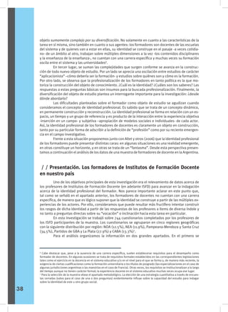objeto sumamente complejo por su diversificación. No solamente en cuanto a las características de la
tarea en sí misma, sino también en cuanto a sus agentes: los formadores son docentes de las escuelas
del sistema y de quienes van a estar en ellas, su identidad se construye en el pasaje -a veces cotidia-
no- de un ámbito al otro, trabajan sobre múltiples dimensiones a la vez -los contenidos disciplinares
y la enseñanza de la enseñanza-, no cuentan con una carrera específica y muchas veces su formación
oscila entre el sistema y las universidades6
.
	 En tercer lugar, se suman las complejidades que surgen conforme se avanza en la construc-
ción de todo nuevo objeto de estudio. Por un lado se aprecia una oscilación entre estudios de carácter
“aplicacionista” –cómo debería ser la formación- y estudios sobre quiénes son y cómo es la formación.
Por otro lado, se observa que la profesionalización de los formadores en tanto política es la que mo-
toriza la construcción del objeto de conocimiento. ¿Cuál es la identidad? ¿Cuáles son los saberes? Las
respuestas a estas preguntas básicas son insumos para la buscada profesionalización. Finalmente, la
diversificación del objeto de estudio plantea un interrogante importante para la investigación: ¿desde
dónde abordarlo?
	 Las dificultades planteadas sobre el formador como objeto de estudio se agudizan cuando
consideramos el concepto de identidad profesional. Es sabido que se trata de un concepto dinámico,
en permanente construcción y reconstrucción. La identidad profesional se forma en relación con un es-
pacio, un tiempo y un grupo de referencia y es producto de la interacción entre la experiencia objetiva
-inserción en un campo- y subjetiva –apropiación de modelos sociales e individuales- de cada actor.
Así, la identidad profesional de los formadores de docentes es claramente un objeto en construcción,
tanto por su particular forma de adscribir a la definición de “profesión” como por su reciente emergen-
cia en el campo investigativo.
	 Frente a esta situación proponemos junto con Altet y otros (2006) que la identidad profesional
de los formadores puede presentar distintas caras: en algunas situaciones es una realidad emergente,
en otras constituye un horizonte, y en otras se trata de un “fantasma”. Desde esta perspectiva presen-
tamos a continuación el análisis de los datos de una muestra de formadores de docente en la Argentina.
6
Cabe destacar que, pese a la ausencia de una carrera específica, suelen establecerse requisitos para el desempeño como
formador de docentes. En algunas ocasiones se trata de requisitos formales establecidos en las correspondientes legislaciones
tales como el ejercicio en la docencia en el sistema educativo y/o en el nivel para el que se forma y, de manera más reciente, la
exigencia de ciertas cualificaciones como la formación universitaria o los títulos de posgrado (las especializaciones en el caso de
algunas jurisdicciones argentinas o las maestrías en el caso de Francia). Otras veces, los requisitos se institucionalizan a lo largo
del tiempo aunque no tienen carácter formal; la experiencia docente en el sistema educativo muchas veces ocupa ese lugar.
7
Para la selección de la muestra véase el apartado metodológico. La elección de una estrategia cuantitativa a través de encues-
tas cerradas (salvo para el caso de una o dos preguntas) evidentemente influye sobre la capacidad del estudio para indagar
sobre la identidad de este u otro grupo social.
	 Uno de los objetivos principales de esta investigación era el relevamiento de datos acerca de
los profesores de Institutos de Formación Docente (en adelante ISFD) para avanzar en la indagación
acerca de la identidad profesional del formador. Nos parece importante aclarar en este punto que,
tal como se señaló en el apartado anterior, los formadores de docentes no cuentan con una carrera
específica, de manera que es lógico suponer que la identidad se construye a partir de las múltiples ex-
periencias de los actores. Por ello, consideramos que puede resultar más fructífero intentar construir
los rasgos de dicha identidad a partir de las respuestas de los profesores a ítems de diversa índole y
no tanto a preguntas directas sobre su “vocación” o inclinación hacia esta tarea en particular.
	 En esta investigación se trabajó sobre 744 cuestionarios completados por los profesores de
los ISFD participantes de la muestra. Los cuestionarios se agruparon en cinco regiones geográficas
con la siguiente distribución por región: NOA (12.5%), NEA (11.9%), Pampeana-Mendoza y Santa Cruz
(34.5%), Partidos de GBA y La Plata (27.9%) y CABA (13.3%)7
.
	 Para el análisis organizamos la información en dos grandes apartados. En el primero se
/ / Presentación. Los formadores de Institutos de Formación Docente
en nuestro país
38
 